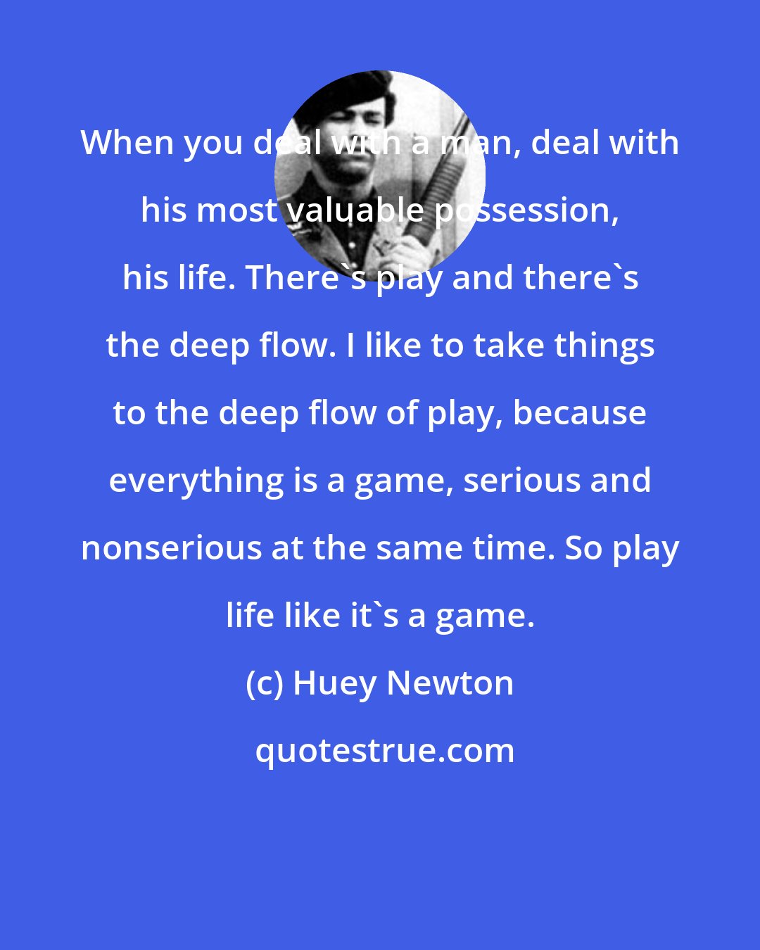 Huey Newton: When you deal with a man, deal with his most valuable possession, his life. There's play and there's the deep flow. I like to take things to the deep flow of play, because everything is a game, serious and nonserious at the same time. So play life like it's a game.