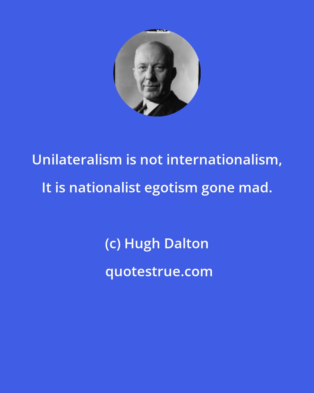 Hugh Dalton: Unilateralism is not internationalism, It is nationalist egotism gone mad.