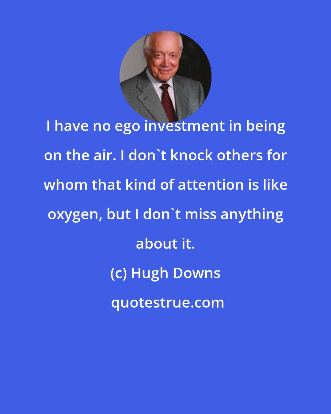 Hugh Downs: I have no ego investment in being on the air. I don't knock others for whom that kind of attention is like oxygen, but I don't miss anything about it.