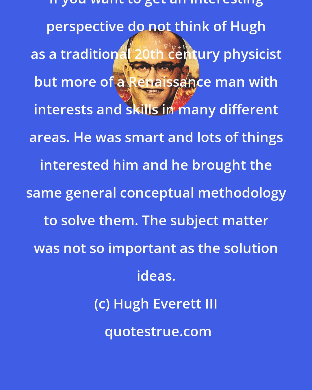 Hugh Everett III: If you want to get an interesting perspective do not think of Hugh as a traditional 20th century physicist but more of a Renaissance man with interests and skills in many different areas. He was smart and lots of things interested him and he brought the same general conceptual methodology to solve them. The subject matter was not so important as the solution ideas.