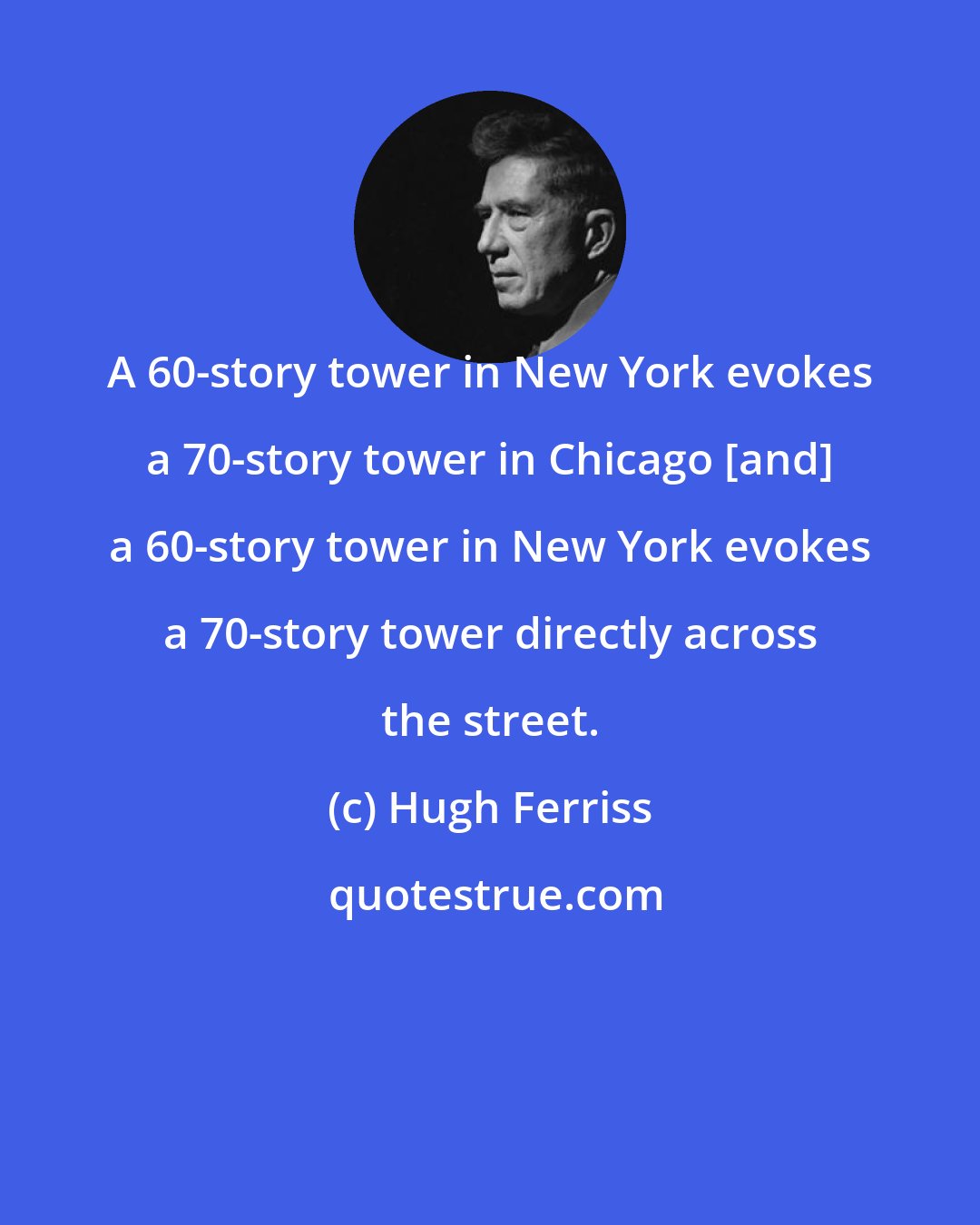 Hugh Ferriss: A 60-story tower in New York evokes a 70-story tower in Chicago [and] a 60-story tower in New York evokes a 70-story tower directly across the street.