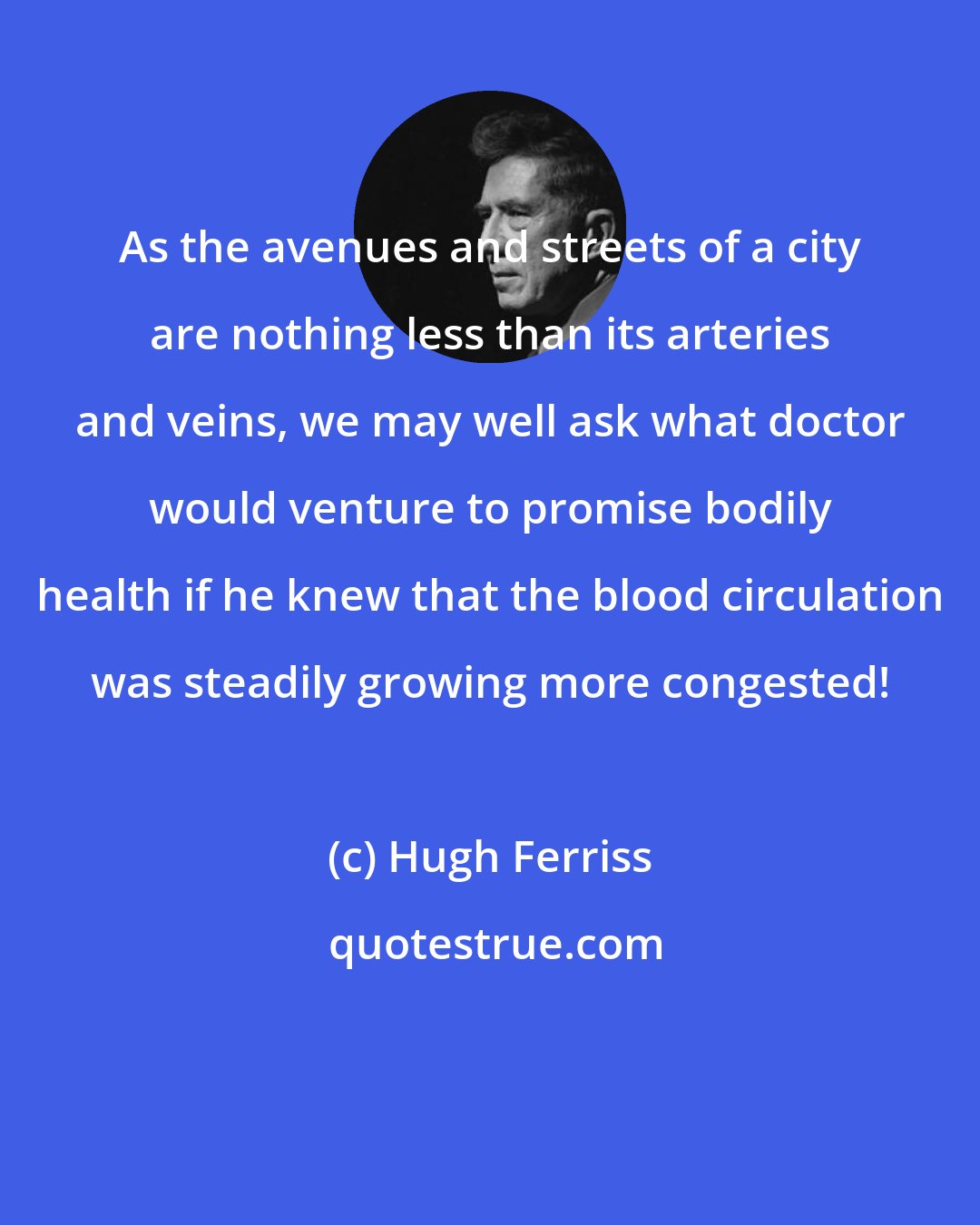 Hugh Ferriss: As the avenues and streets of a city are nothing less than its arteries and veins, we may well ask what doctor would venture to promise bodily health if he knew that the blood circulation was steadily growing more congested!