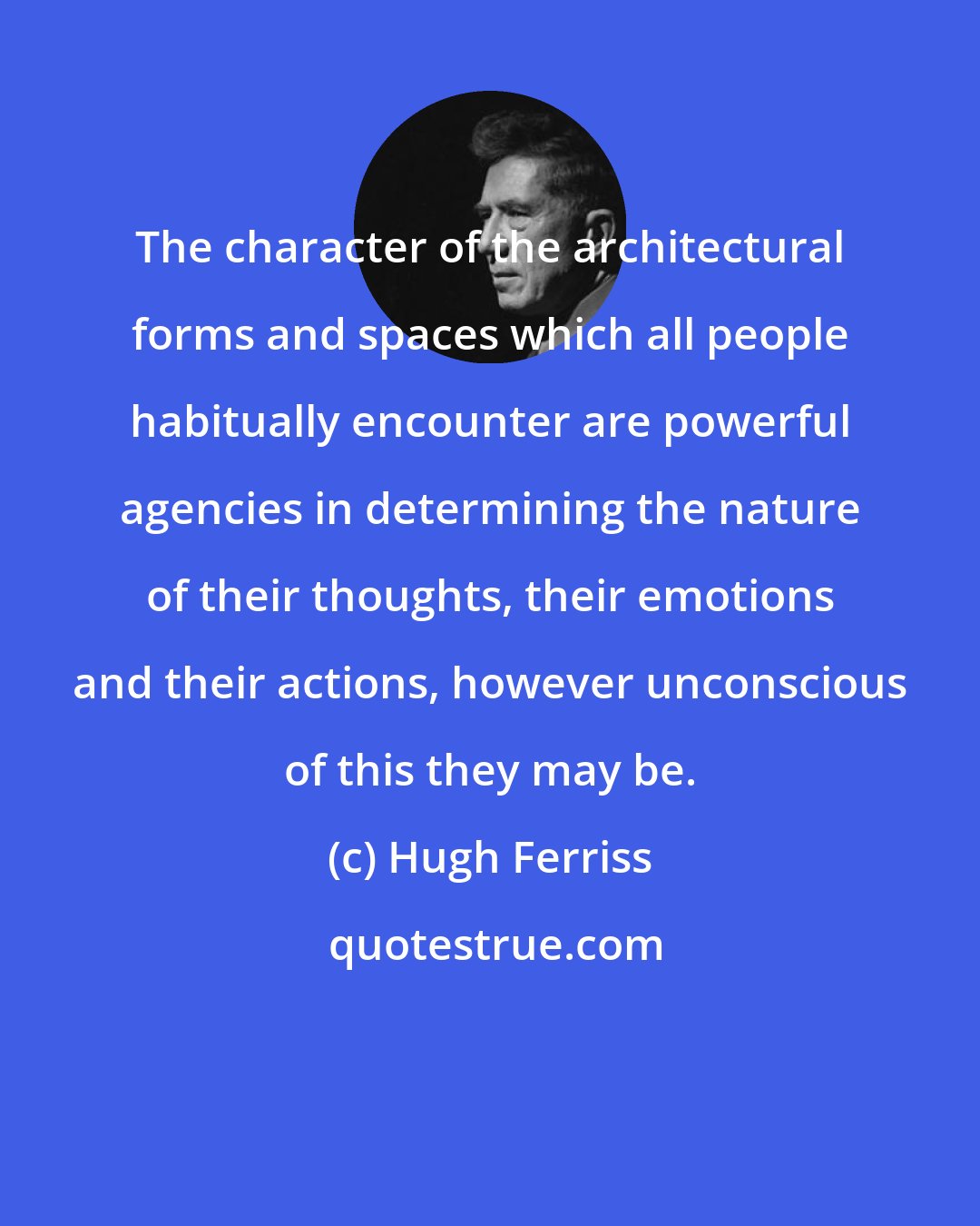 Hugh Ferriss: The character of the architectural forms and spaces which all people habitually encounter are powerful agencies in determining the nature of their thoughts, their emotions and their actions, however unconscious of this they may be.