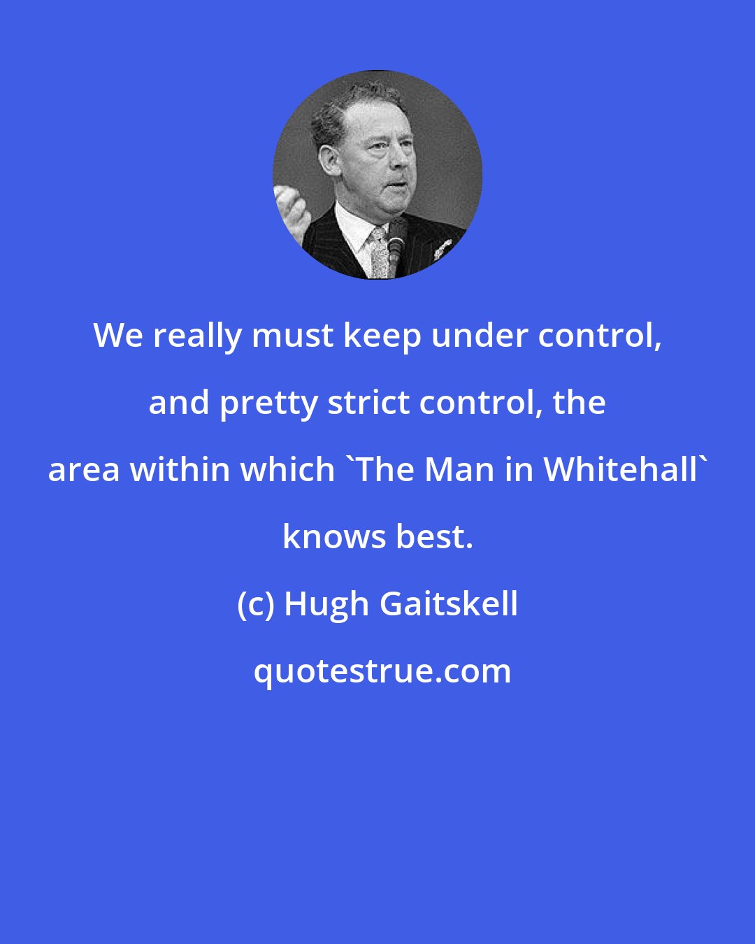 Hugh Gaitskell: We really must keep under control, and pretty strict control, the area within which 'The Man in Whitehall' knows best.