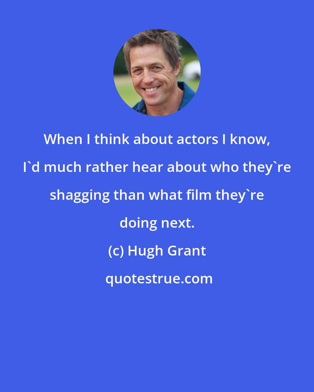 Hugh Grant: When I think about actors I know, I'd much rather hear about who they're shagging than what film they're doing next.