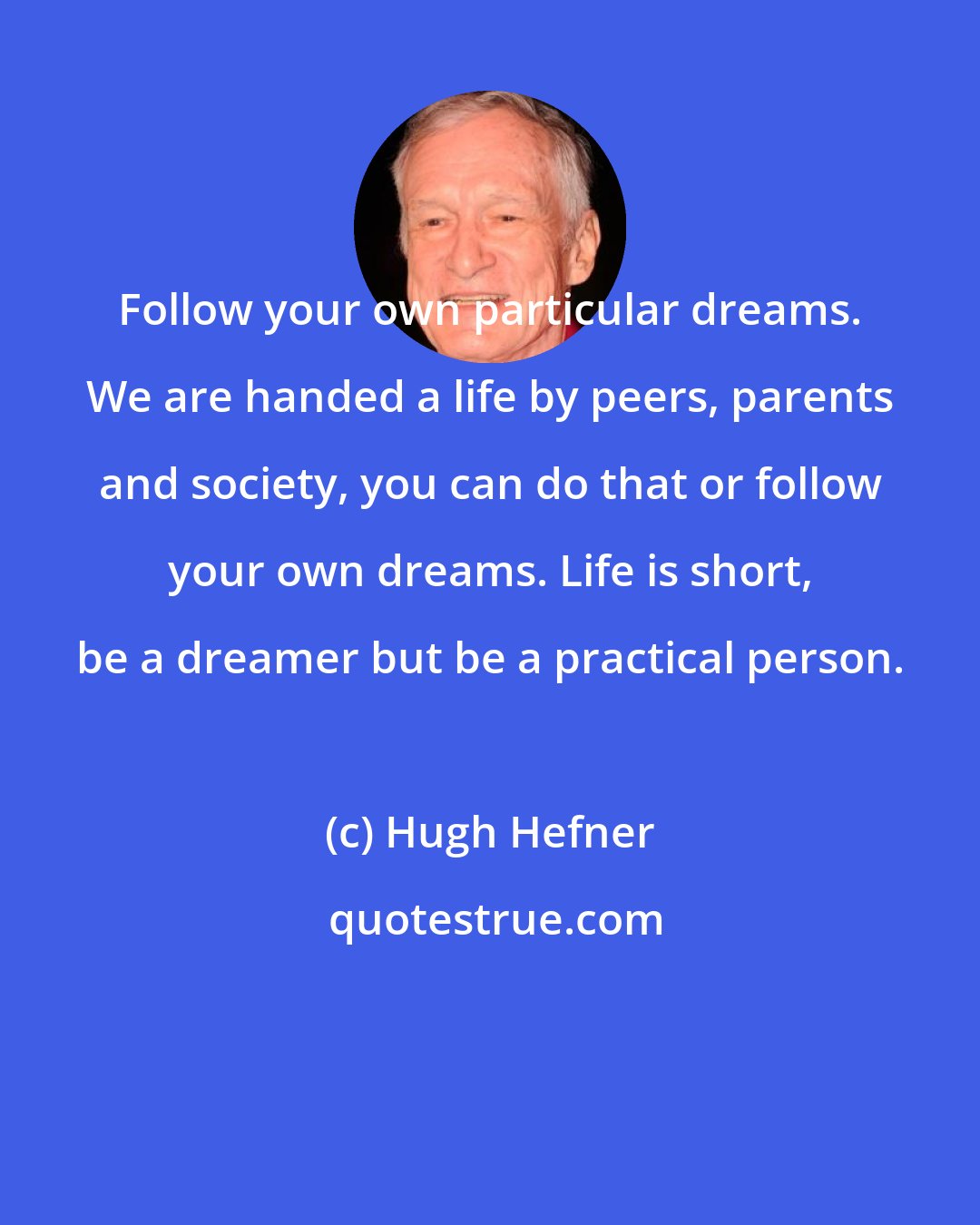Hugh Hefner: Follow your own particular dreams. We are handed a life by peers, parents and society, you can do that or follow your own dreams. Life is short, be a dreamer but be a practical person.