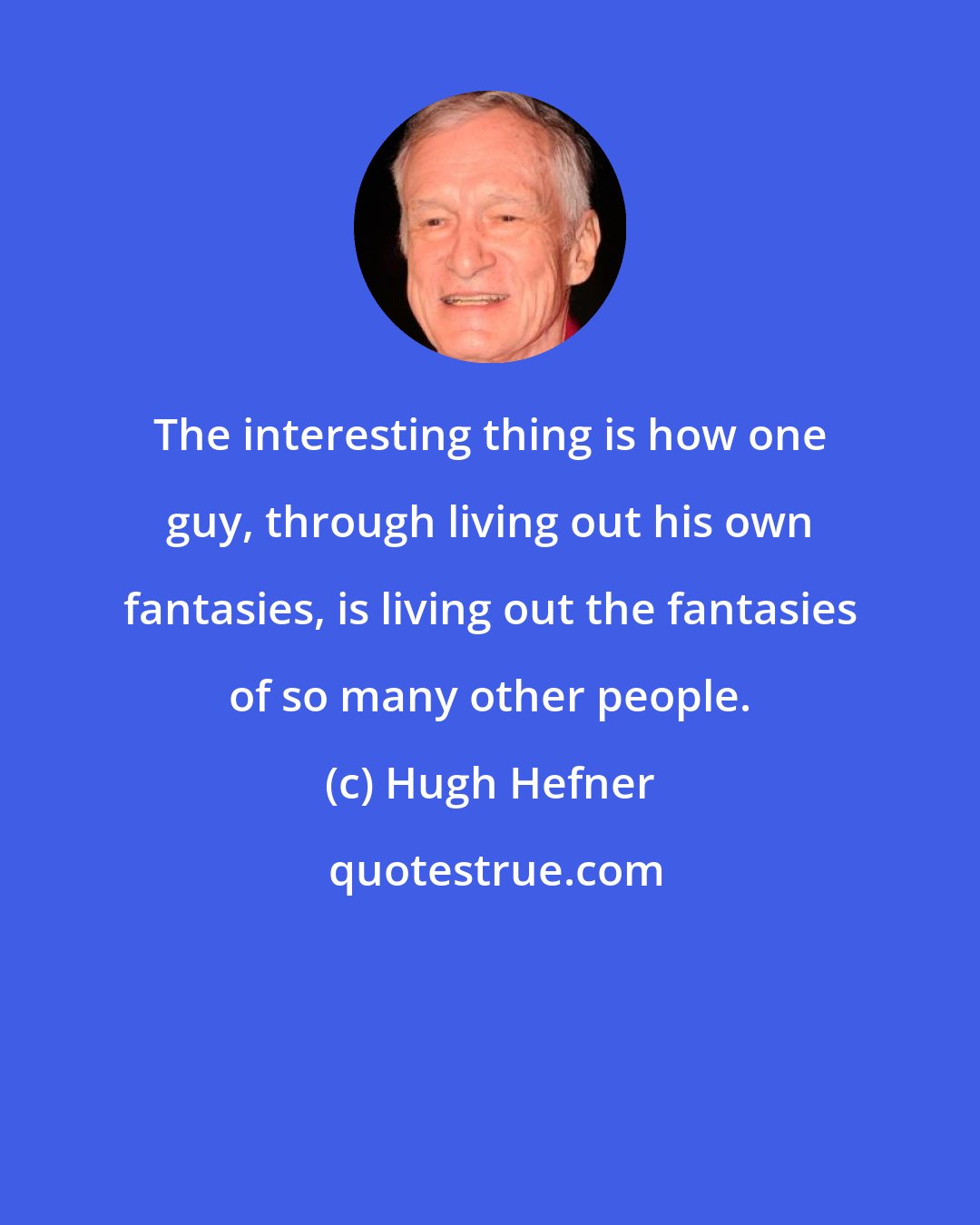 Hugh Hefner: The interesting thing is how one guy, through living out his own fantasies, is living out the fantasies of so many other people.
