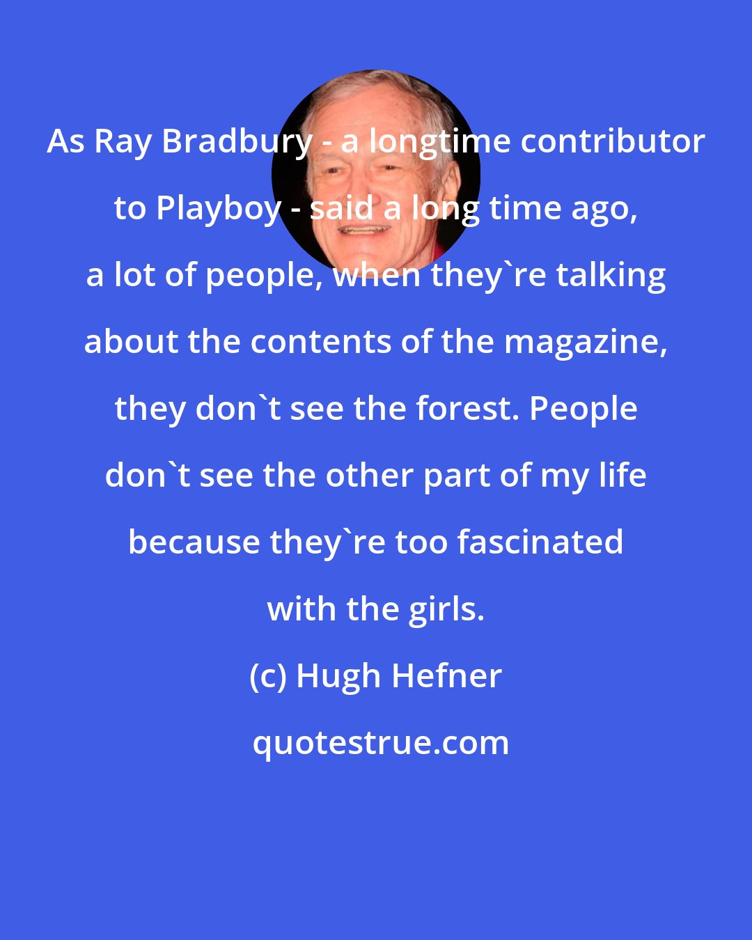 Hugh Hefner: As Ray Bradbury - a longtime contributor to Playboy - said a long time ago, a lot of people, when they're talking about the contents of the magazine, they don't see the forest. People don't see the other part of my life because they're too fascinated with the girls.