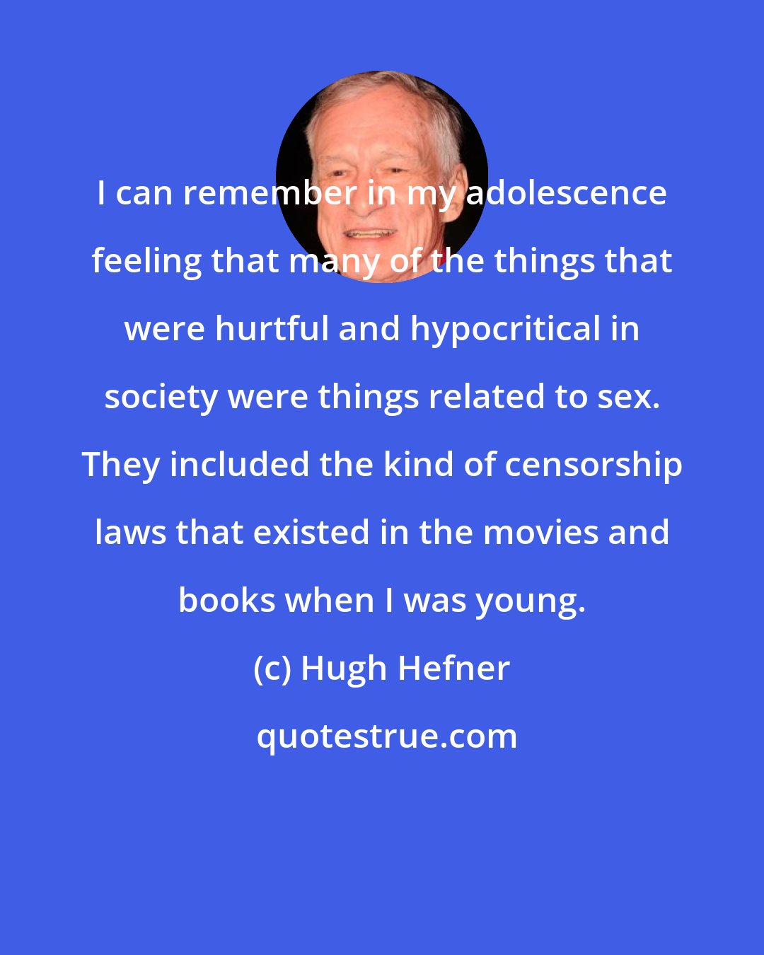Hugh Hefner: I can remember in my adolescence feeling that many of the things that were hurtful and hypocritical in society were things related to sex. They included the kind of censorship laws that existed in the movies and books when I was young.