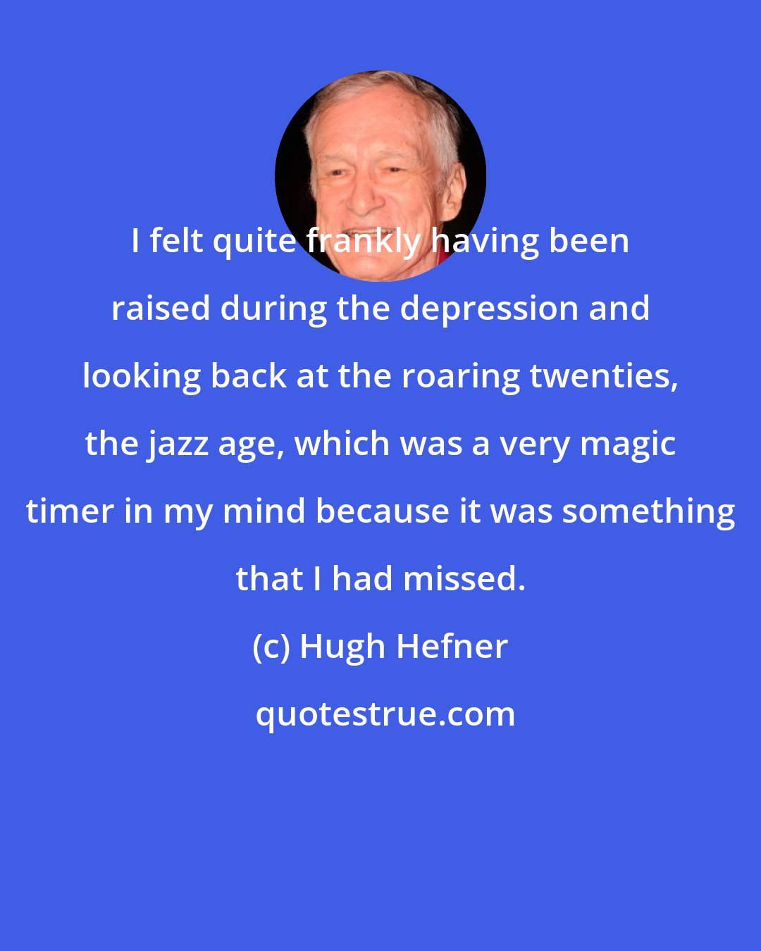 Hugh Hefner: I felt quite frankly having been raised during the depression and looking back at the roaring twenties, the jazz age, which was a very magic timer in my mind because it was something that I had missed.