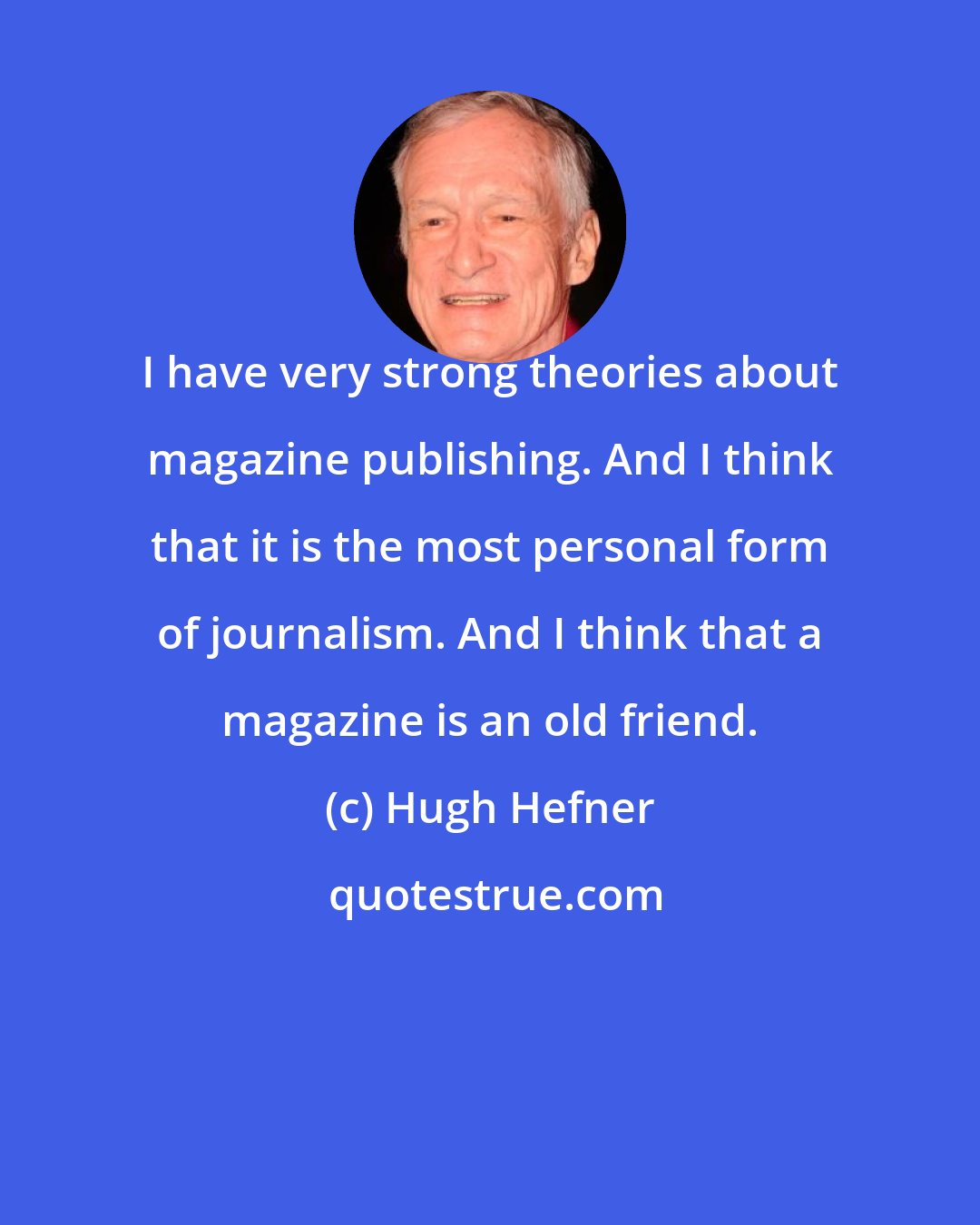 Hugh Hefner: I have very strong theories about magazine publishing. And I think that it is the most personal form of journalism. And I think that a magazine is an old friend.