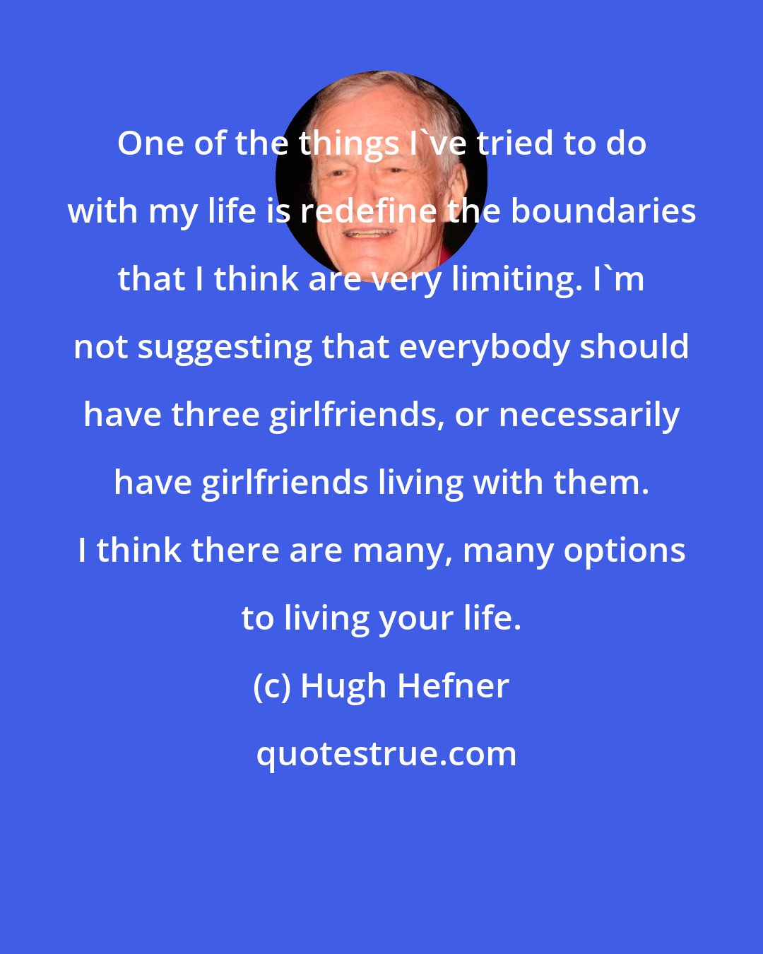 Hugh Hefner: One of the things I've tried to do with my life is redefine the boundaries that I think are very limiting. I'm not suggesting that everybody should have three girlfriends, or necessarily have girlfriends living with them. I think there are many, many options to living your life.