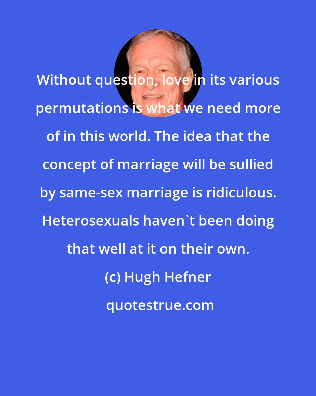 Hugh Hefner: Without question, love in its various permutations is what we need more of in this world. The idea that the concept of marriage will be sullied by same-sex marriage is ridiculous. Heterosexuals haven't been doing that well at it on their own.