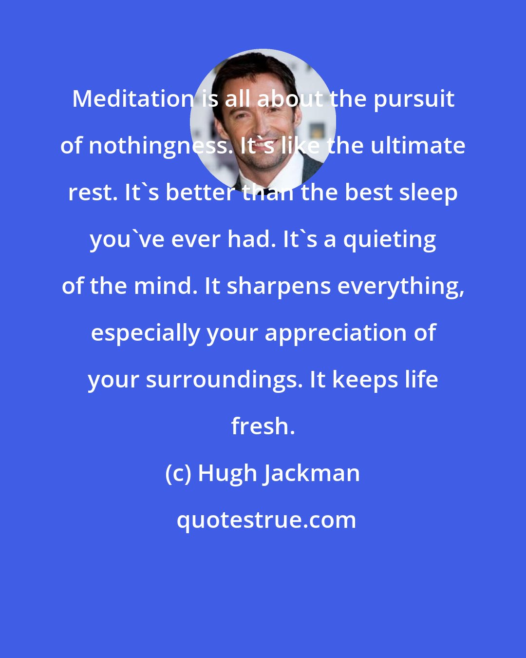 Hugh Jackman: Meditation is all about the pursuit of nothingness. It's like the ultimate rest. It's better than the best sleep you've ever had. It's a quieting of the mind. It sharpens everything, especially your appreciation of your surroundings. It keeps life fresh.