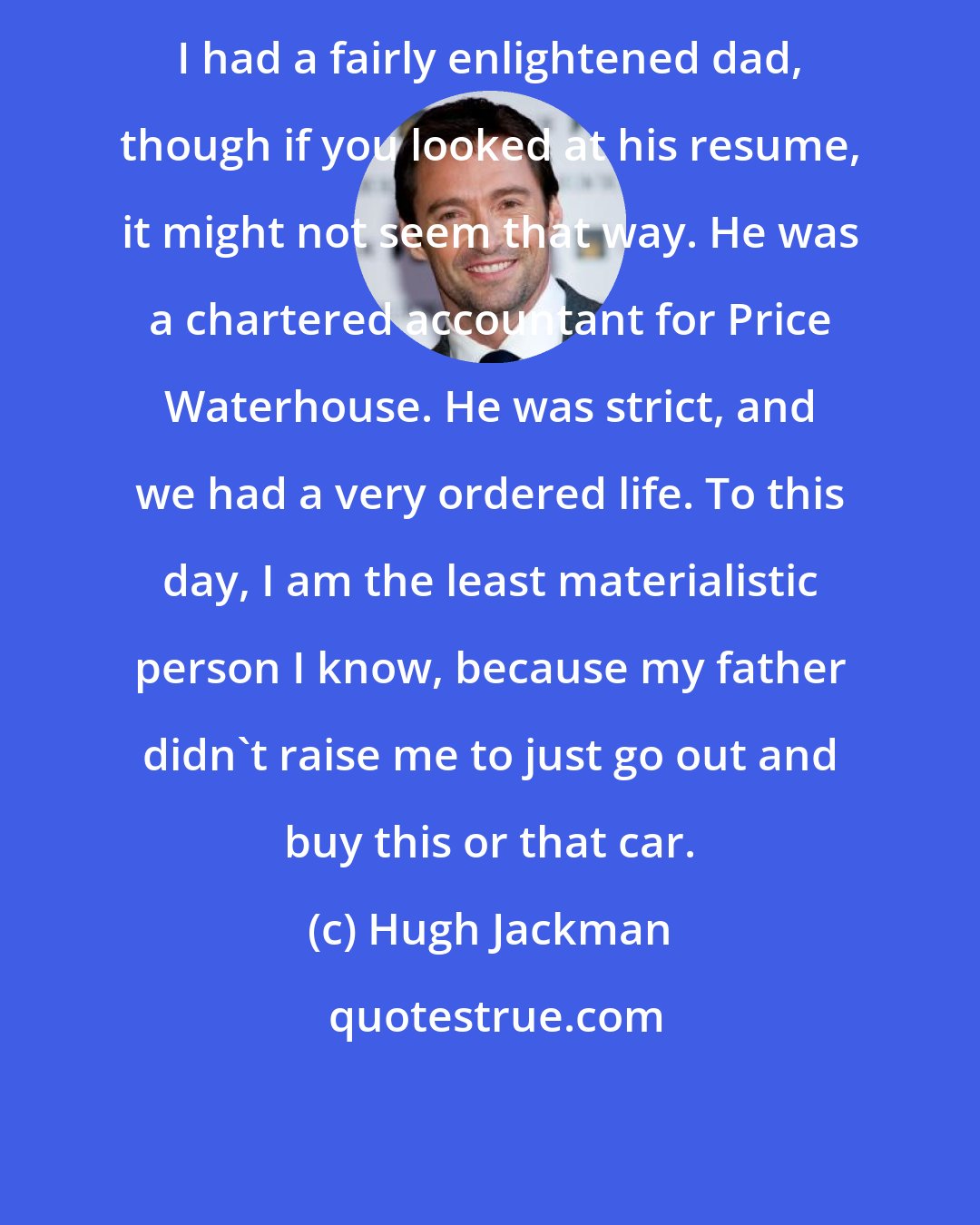 Hugh Jackman: I had a fairly enlightened dad, though if you looked at his resume, it might not seem that way. He was a chartered accountant for Price Waterhouse. He was strict, and we had a very ordered life. To this day, I am the least materialistic person I know, because my father didn't raise me to just go out and buy this or that car.