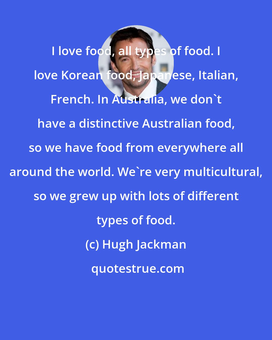 Hugh Jackman: I love food, all types of food. I love Korean food, Japanese, Italian, French. In Australia, we don't have a distinctive Australian food, so we have food from everywhere all around the world. We're very multicultural, so we grew up with lots of different types of food.