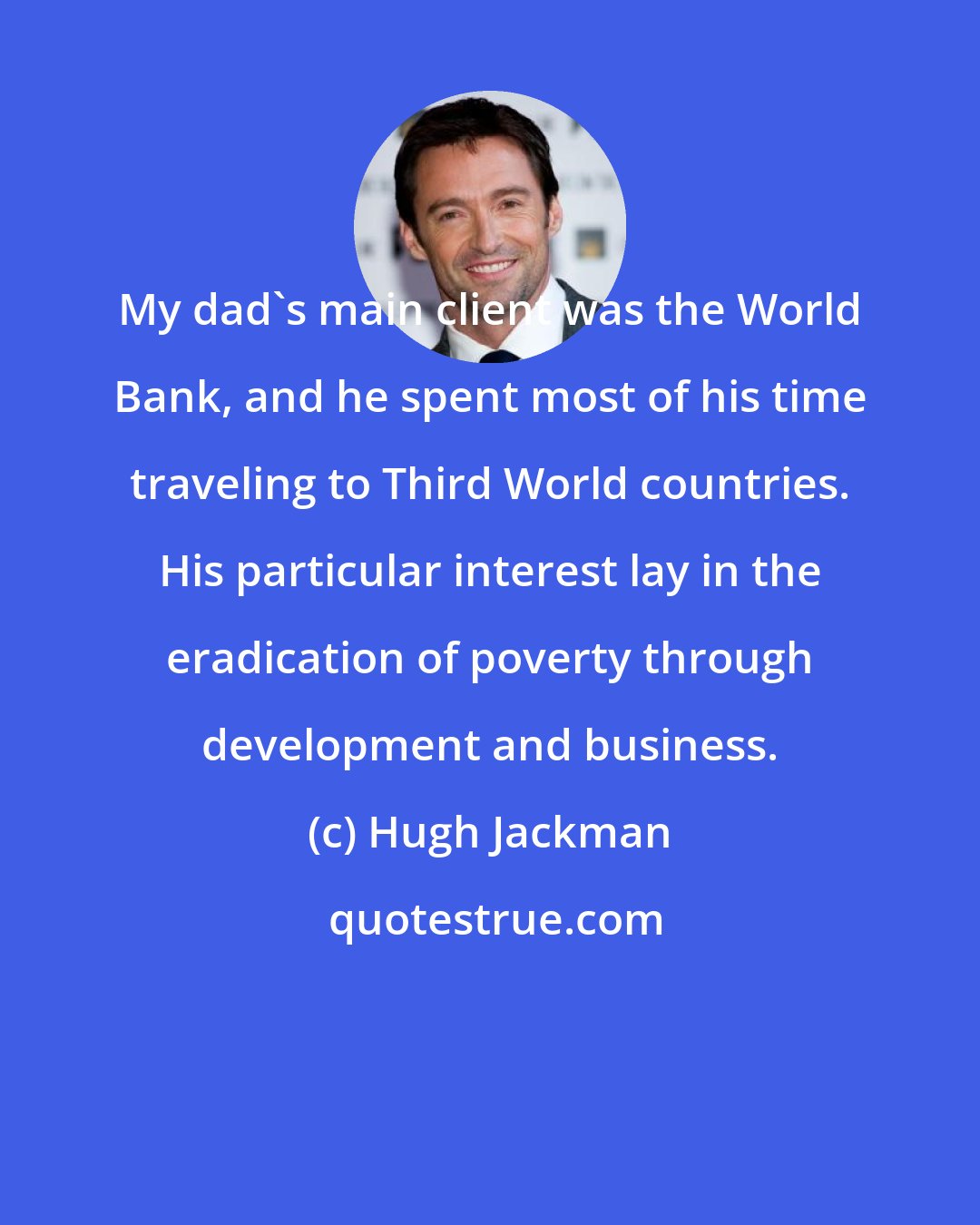 Hugh Jackman: My dad's main client was the World Bank, and he spent most of his time traveling to Third World countries. His particular interest lay in the eradication of poverty through development and business.