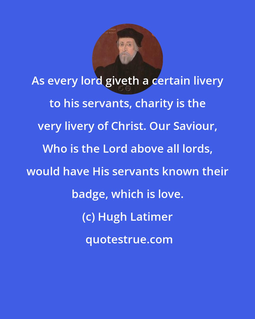 Hugh Latimer: As every lord giveth a certain livery to his servants, charity is the very livery of Christ. Our Saviour, Who is the Lord above all lords, would have His servants known their badge, which is love.