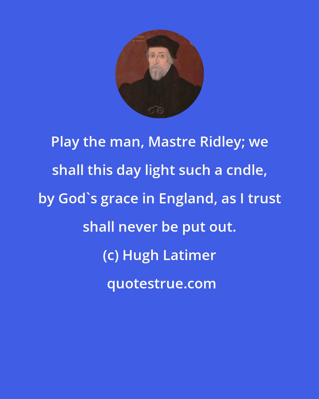 Hugh Latimer: Play the man, Mastre Ridley; we shall this day light such a cndle, by God's grace in England, as I trust shall never be put out.