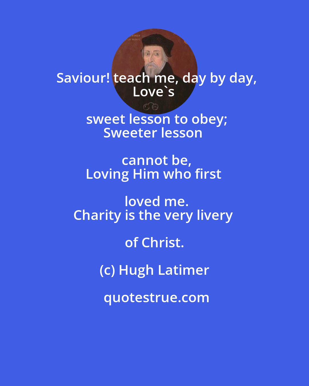 Hugh Latimer: Saviour! teach me, day by day,
Love's sweet lesson to obey;
Sweeter lesson cannot be,
Loving Him who first loved me.
Charity is the very livery of Christ.