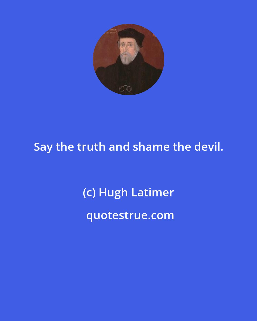 Hugh Latimer: Say the truth and shame the devil.