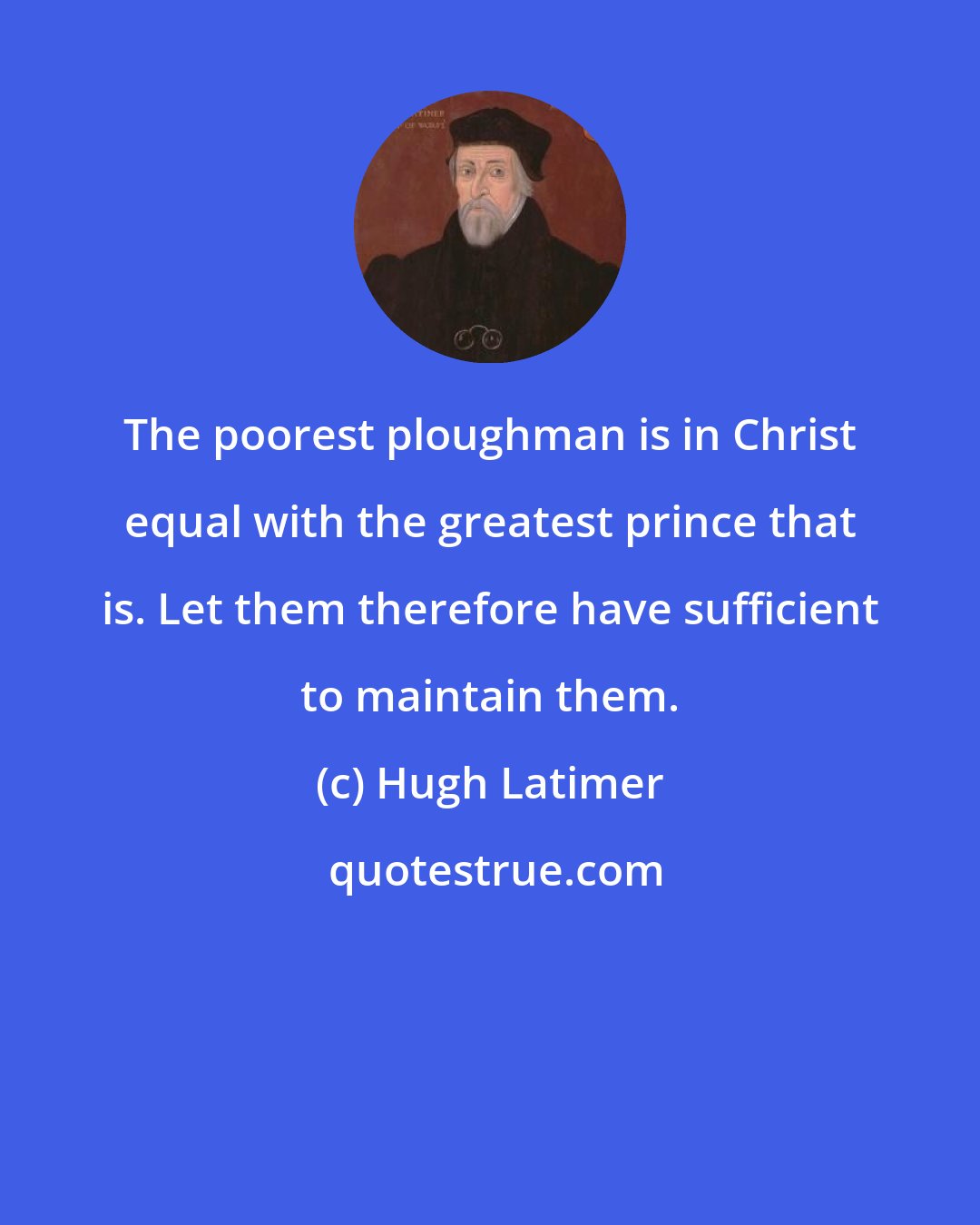 Hugh Latimer: The poorest ploughman is in Christ equal with the greatest prince that is. Let them therefore have sufficient to maintain them.