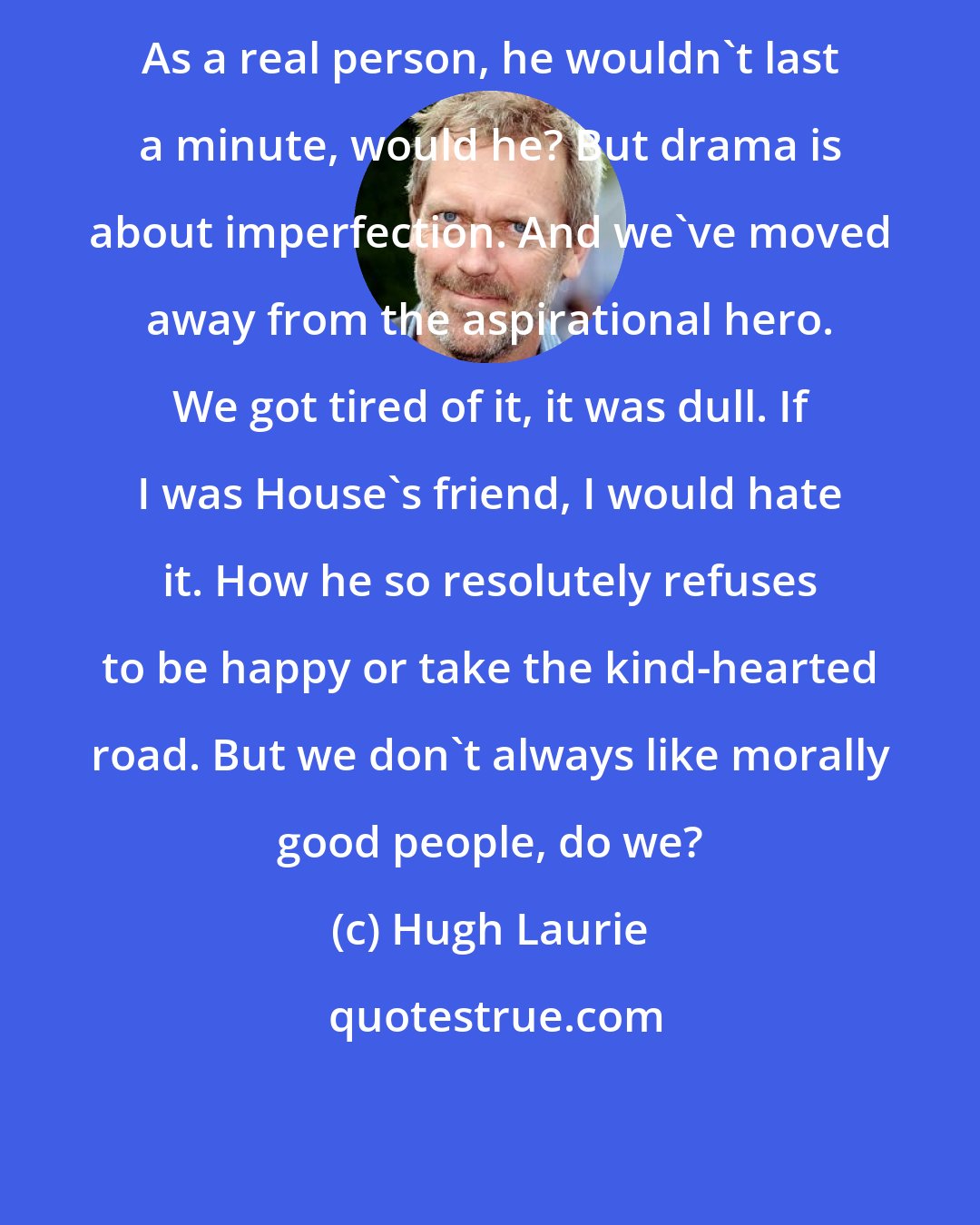 Hugh Laurie: As a real person, he wouldn't last a minute, would he? But drama is about imperfection. And we've moved away from the aspirational hero. We got tired of it, it was dull. If I was House's friend, I would hate it. How he so resolutely refuses to be happy or take the kind-hearted road. But we don't always like morally good people, do we?