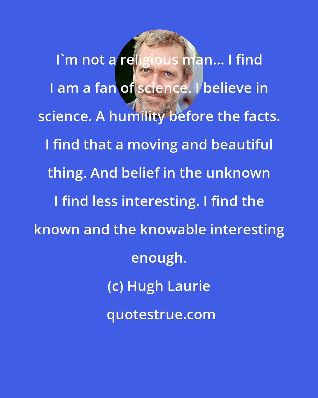 Hugh Laurie: I'm not a religious man... I find I am a fan of science. I believe in science. A humility before the facts. I find that a moving and beautiful thing. And belief in the unknown I find less interesting. I find the known and the knowable interesting enough.