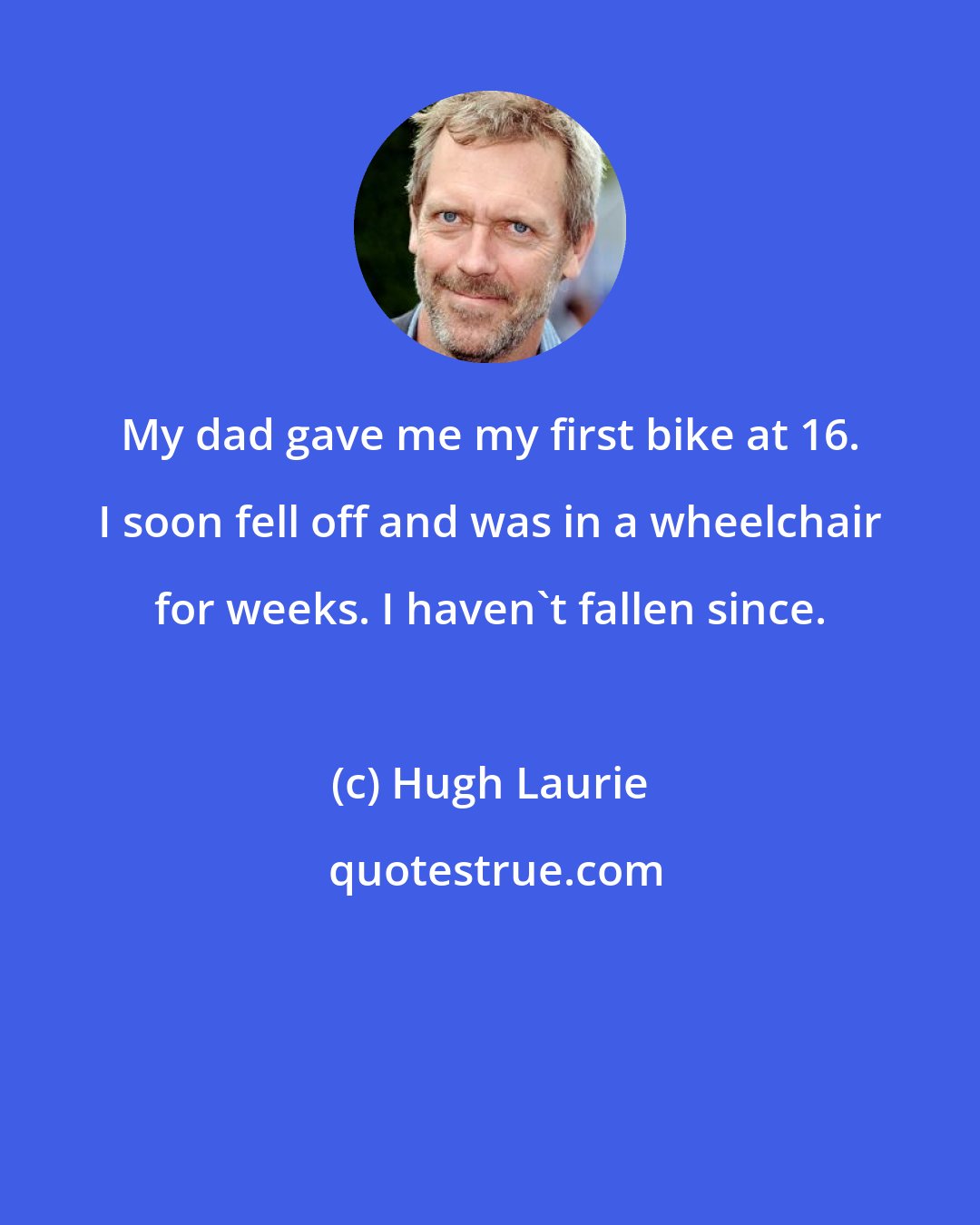 Hugh Laurie: My dad gave me my first bike at 16. I soon fell off and was in a wheelchair for weeks. I haven't fallen since.