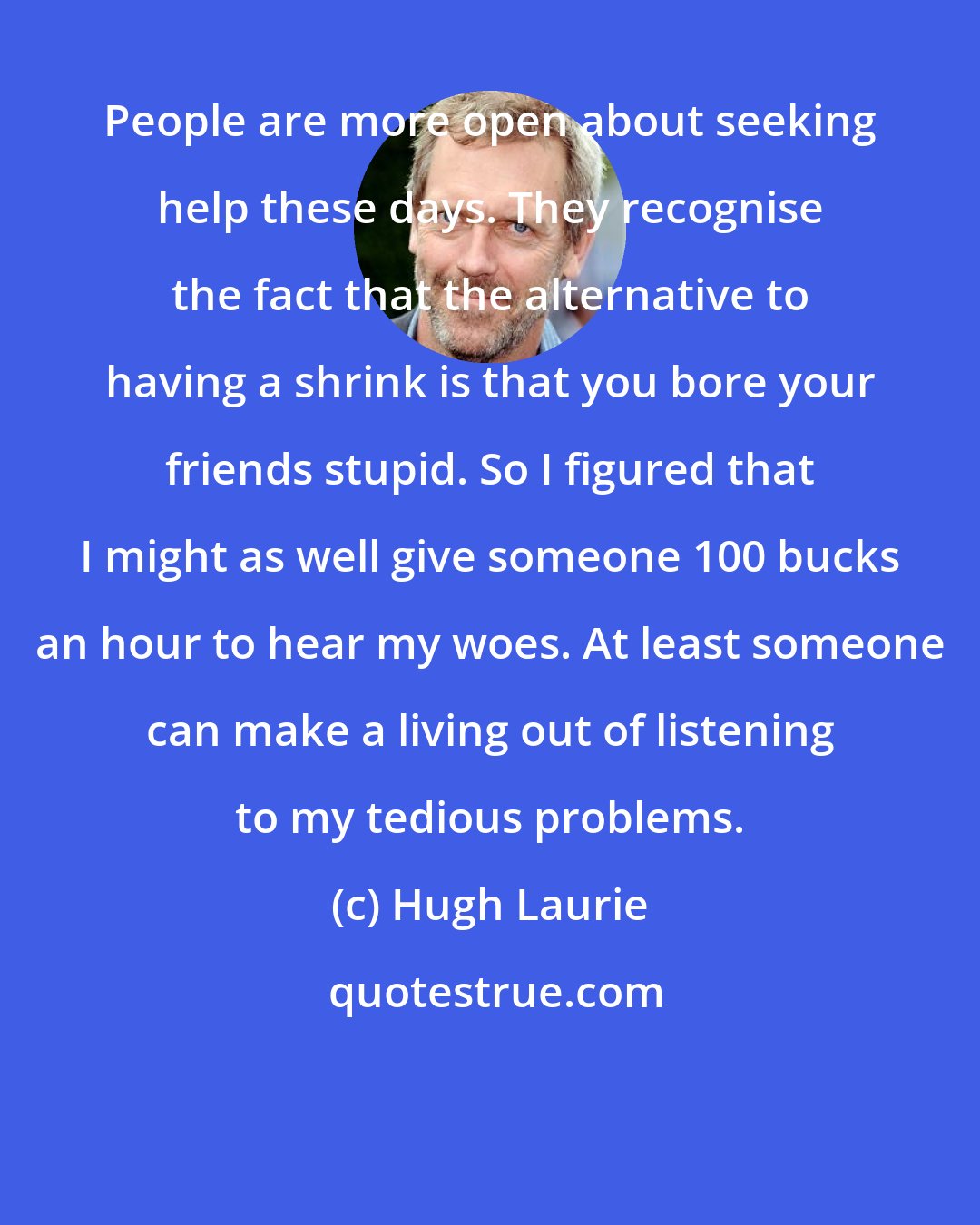 Hugh Laurie: People are more open about seeking help these days. They recognise the fact that the alternative to having a shrink is that you bore your friends stupid. So I figured that I might as well give someone 100 bucks an hour to hear my woes. At least someone can make a living out of listening to my tedious problems.