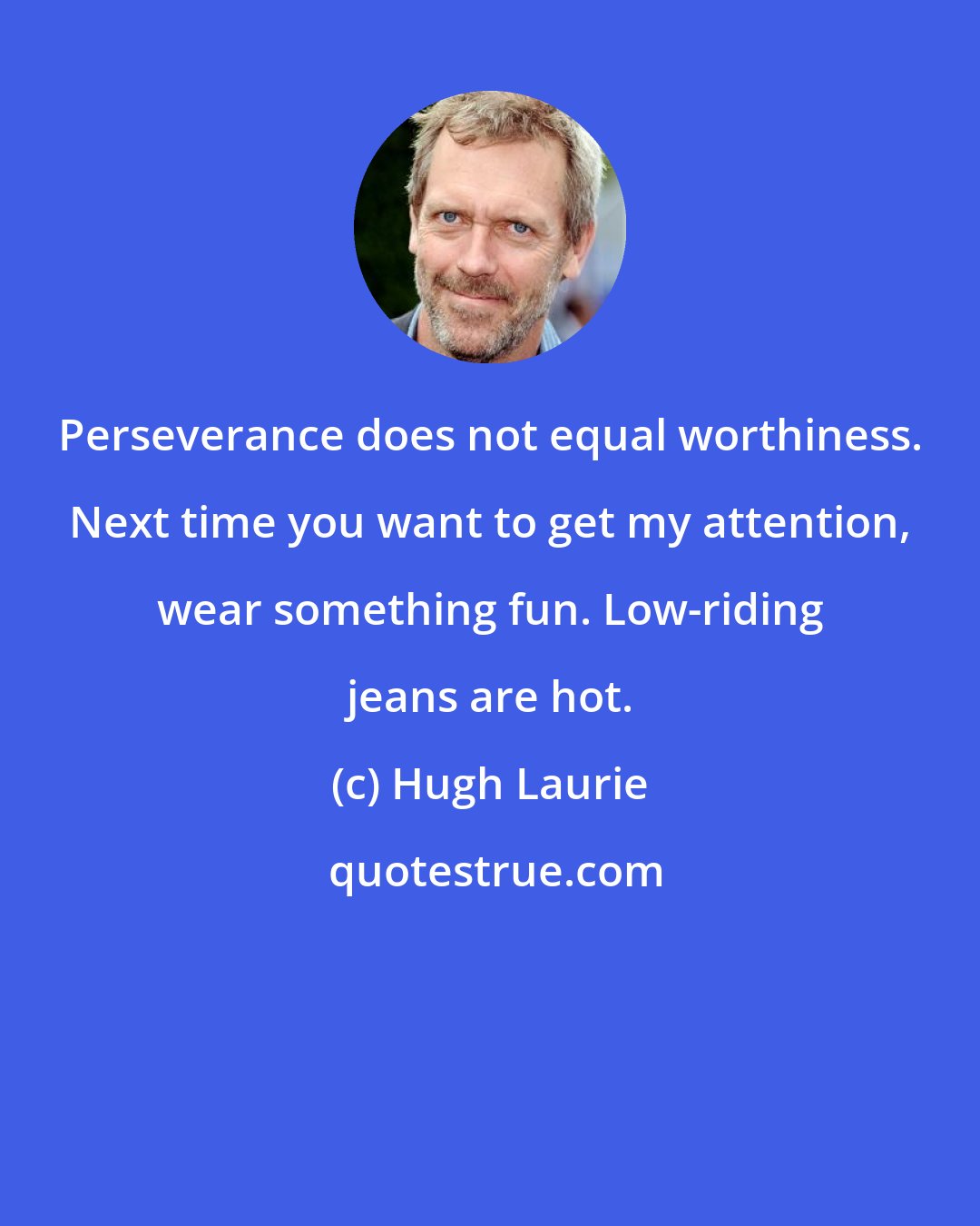 Hugh Laurie: Perseverance does not equal worthiness. Next time you want to get my attention, wear something fun. Low-riding jeans are hot.