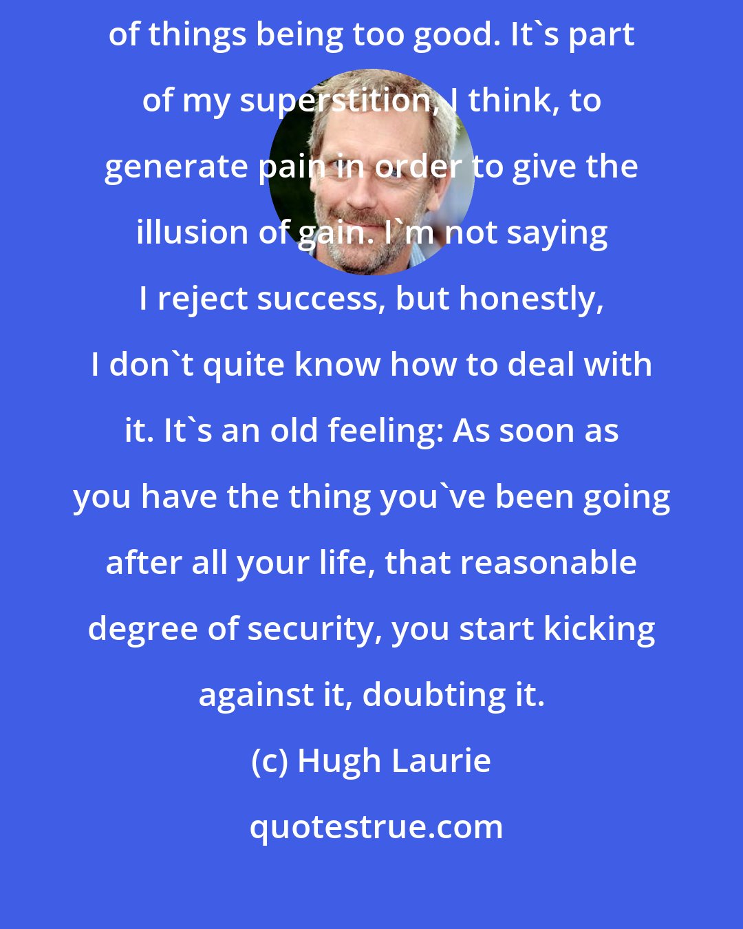 Hugh Laurie: Success on a cosmic level completely eludes me. I'm deeply suspicious of things being too good. It's part of my superstition, I think, to generate pain in order to give the illusion of gain. I'm not saying I reject success, but honestly, I don't quite know how to deal with it. It's an old feeling: As soon as you have the thing you've been going after all your life, that reasonable degree of security, you start kicking against it, doubting it.