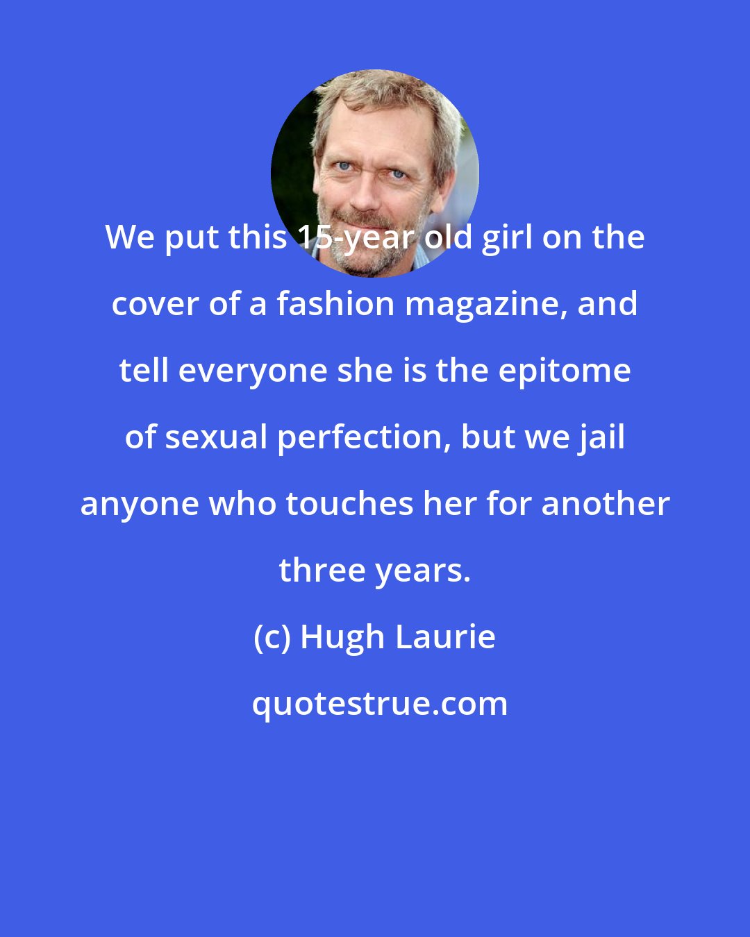 Hugh Laurie: We put this 15-year old girl on the cover of a fashion magazine, and tell everyone she is the epitome of sexual perfection, but we jail anyone who touches her for another three years.