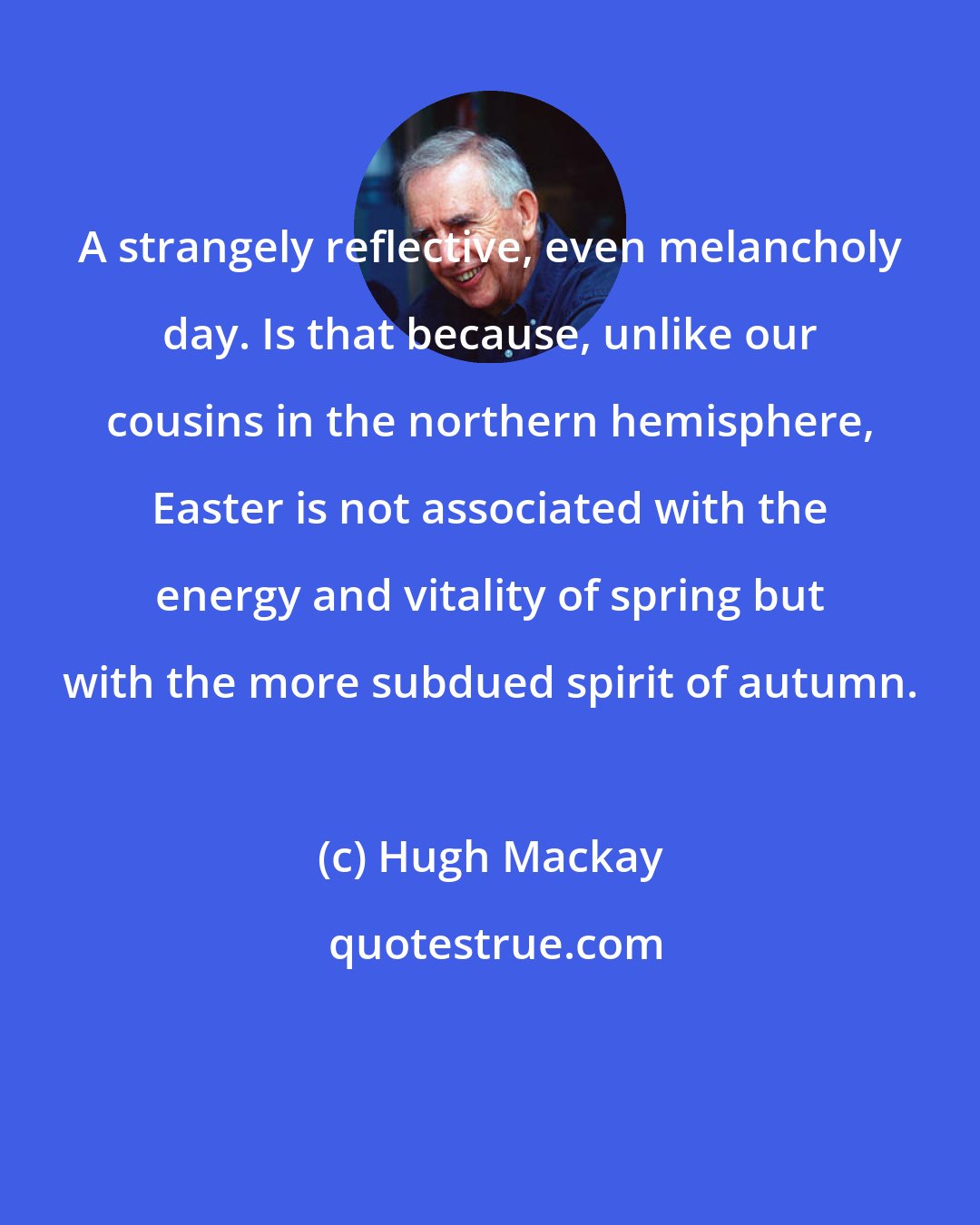 Hugh Mackay: A strangely reflective, even melancholy day. Is that because, unlike our cousins in the northern hemisphere, Easter is not associated with the energy and vitality of spring but with the more subdued spirit of autumn.