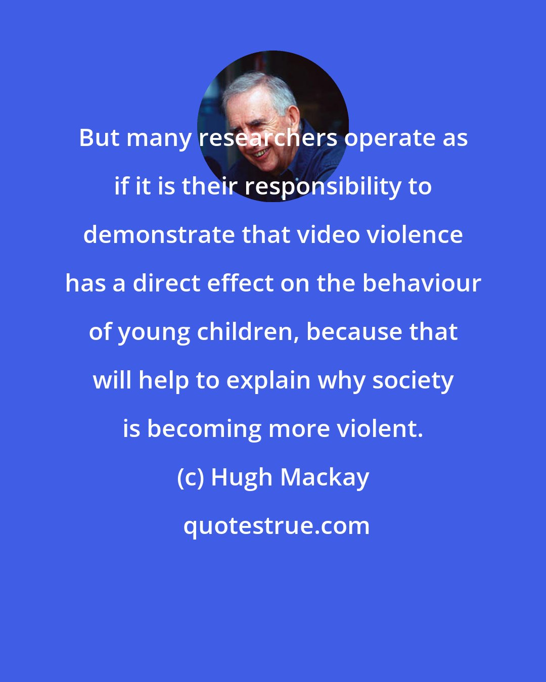 Hugh Mackay: But many researchers operate as if it is their responsibility to demonstrate that video violence has a direct effect on the behaviour of young children, because that will help to explain why society is becoming more violent.