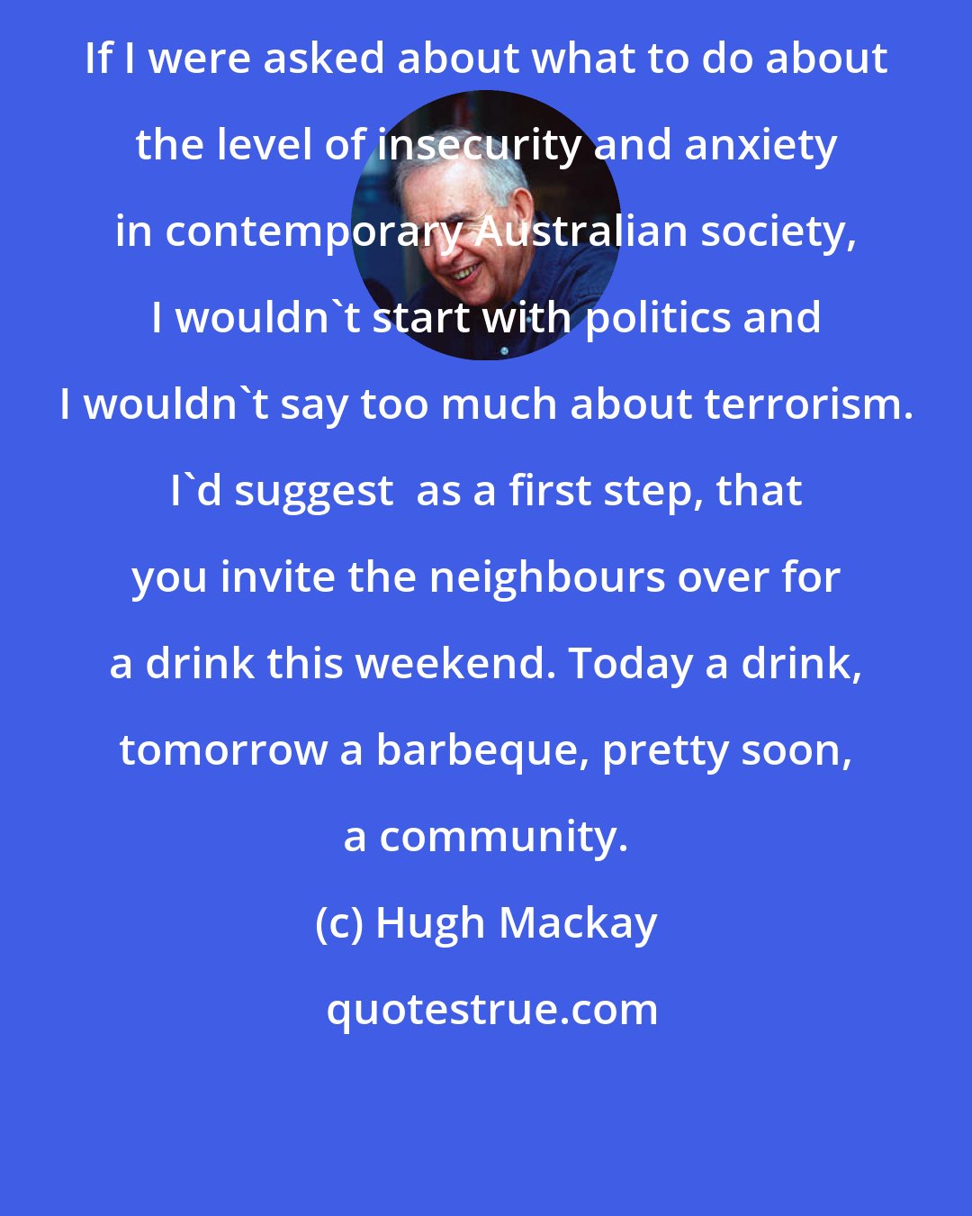 Hugh Mackay: If I were asked about what to do about the level of insecurity and anxiety in contemporary Australian society, I wouldn't start with politics and I wouldn't say too much about terrorism. I'd suggest  as a first step, that you invite the neighbours over for a drink this weekend. Today a drink, tomorrow a barbeque, pretty soon, a community.