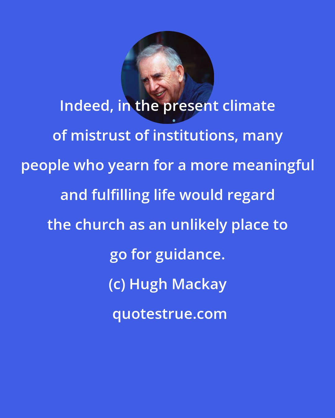 Hugh Mackay: Indeed, in the present climate of mistrust of institutions, many people who yearn for a more meaningful and fulfilling life would regard the church as an unlikely place to go for guidance.