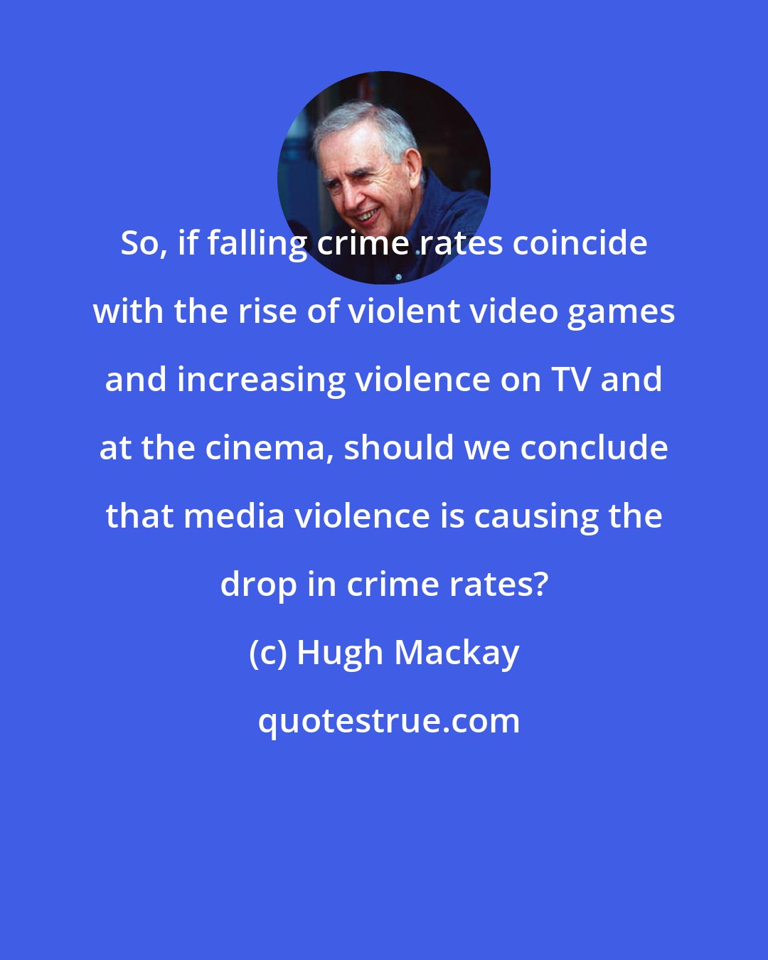 Hugh Mackay: So, if falling crime rates coincide with the rise of violent video games and increasing violence on TV and at the cinema, should we conclude that media violence is causing the drop in crime rates?