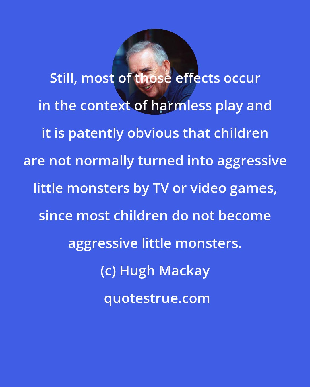 Hugh Mackay: Still, most of those effects occur in the context of harmless play and it is patently obvious that children are not normally turned into aggressive little monsters by TV or video games, since most children do not become aggressive little monsters.