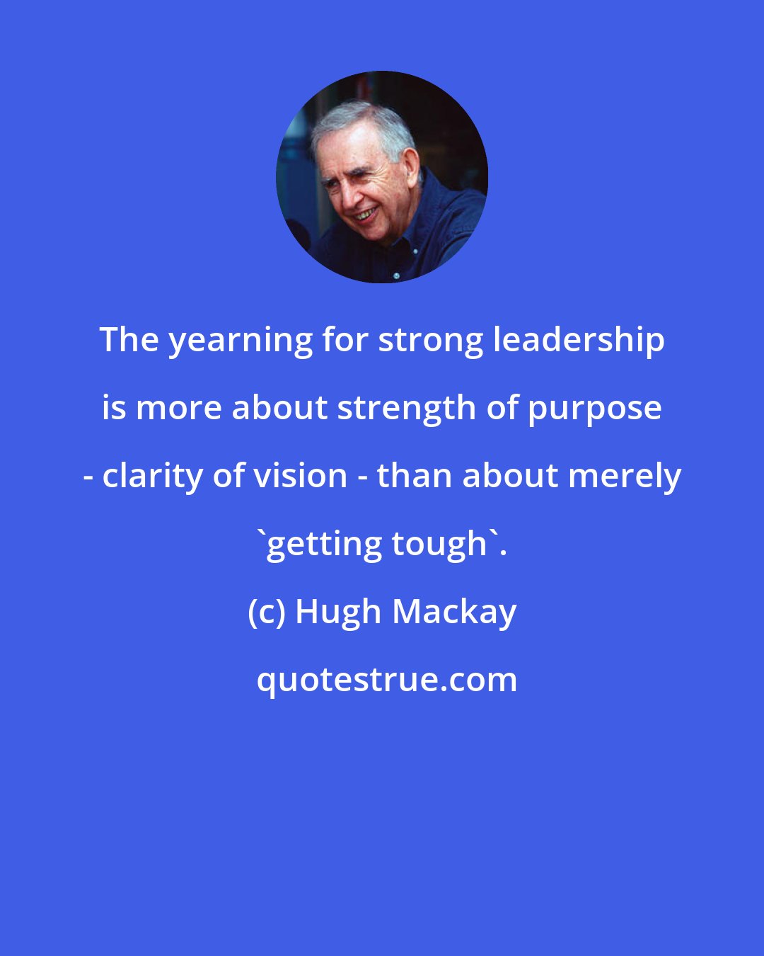 Hugh Mackay: The yearning for strong leadership is more about strength of purpose - clarity of vision - than about merely 'getting tough'.