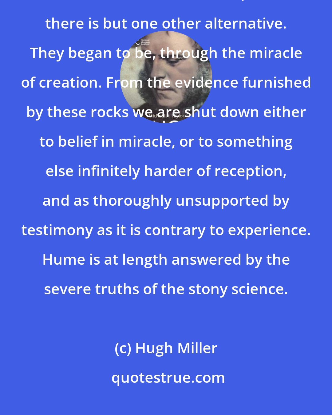 Hugh Miller: No true geologist holds by the development hypothesis;-it has been resigned to sciolists and smatterers;-and there is but one other alternative. They began to be, through the miracle of creation. From the evidence furnished by these rocks we are shut down either to belief in miracle, or to something else infinitely harder of reception, and as thoroughly unsupported by testimony as it is contrary to experience. Hume is at length answered by the severe truths of the stony science.