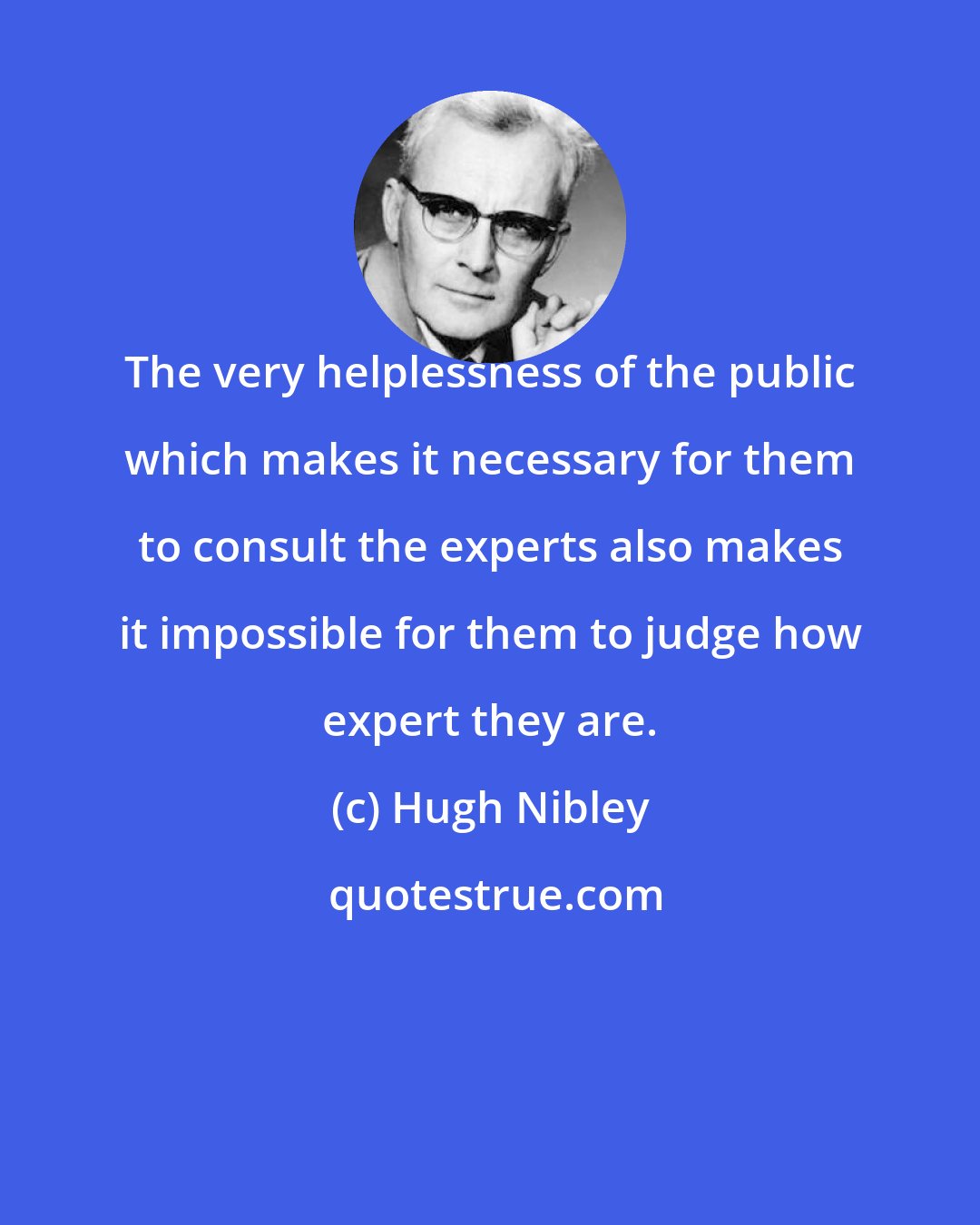 Hugh Nibley: The very helplessness of the public which makes it necessary for them to consult the experts also makes it impossible for them to judge how expert they are.