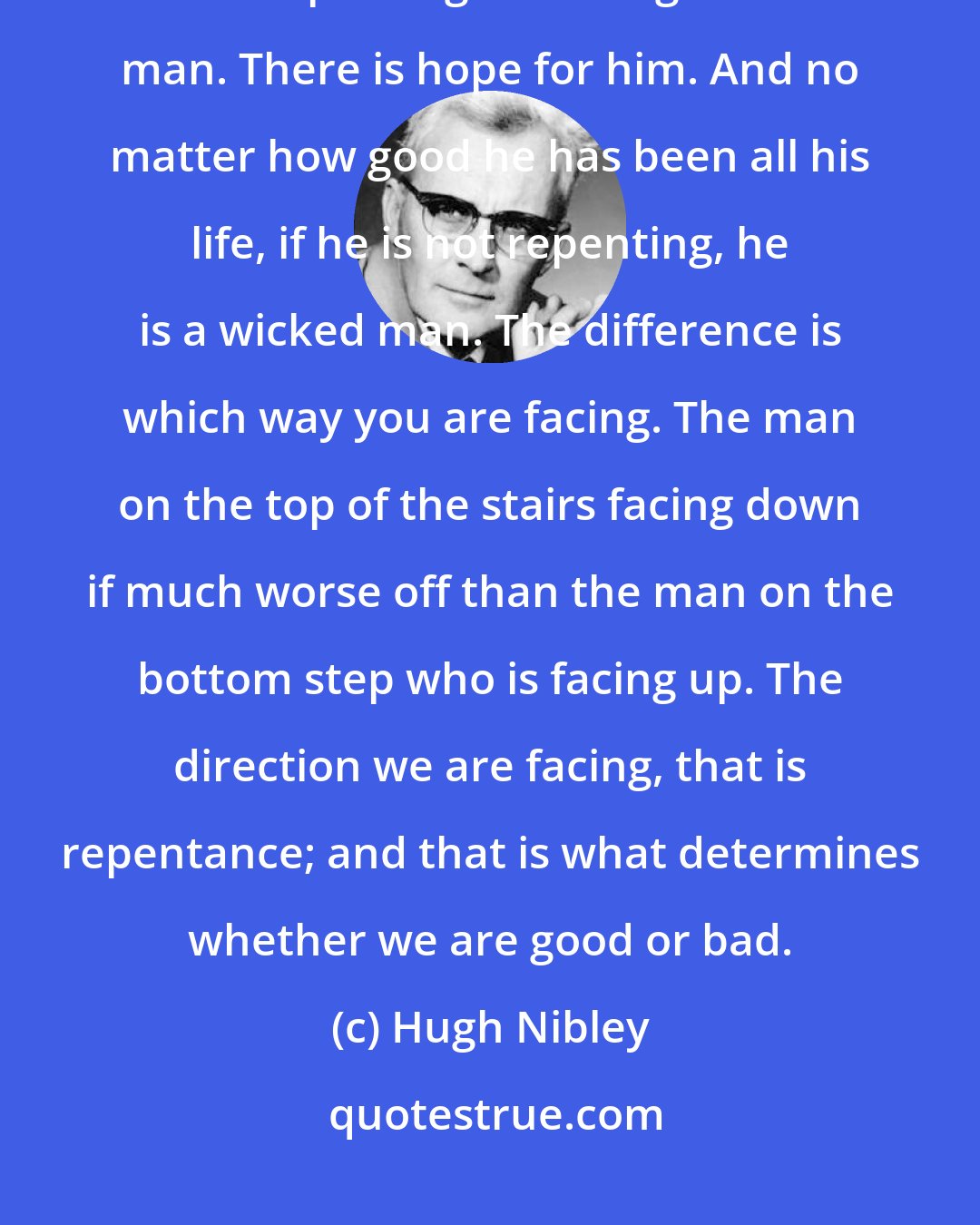 Hugh Nibley: Who is righteous? Anyone who is repenting. No matter how bad he has been, if he is repenting he is a righteous man. There is hope for him. And no matter how good he has been all his life, if he is not repenting, he is a wicked man. The difference is which way you are facing. The man on the top of the stairs facing down if much worse off than the man on the bottom step who is facing up. The direction we are facing, that is repentance; and that is what determines whether we are good or bad.
