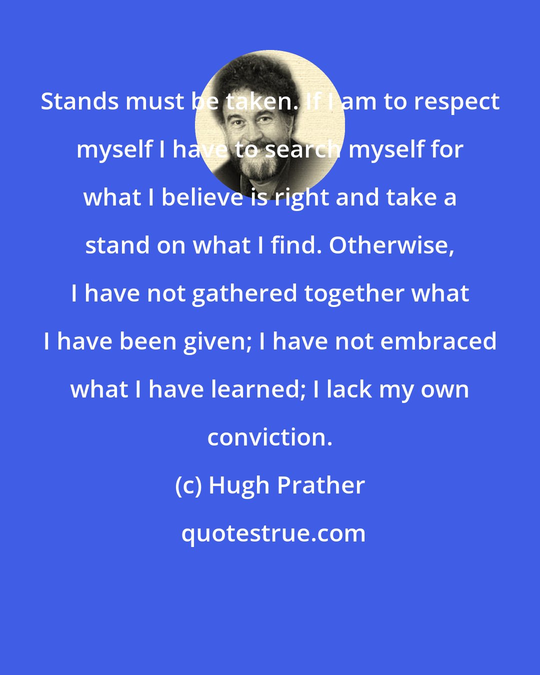 Hugh Prather: Stands must be taken. If I am to respect myself I have to search myself for what I believe is right and take a stand on what I find. Otherwise, I have not gathered together what I have been given; I have not embraced what I have learned; I lack my own conviction.