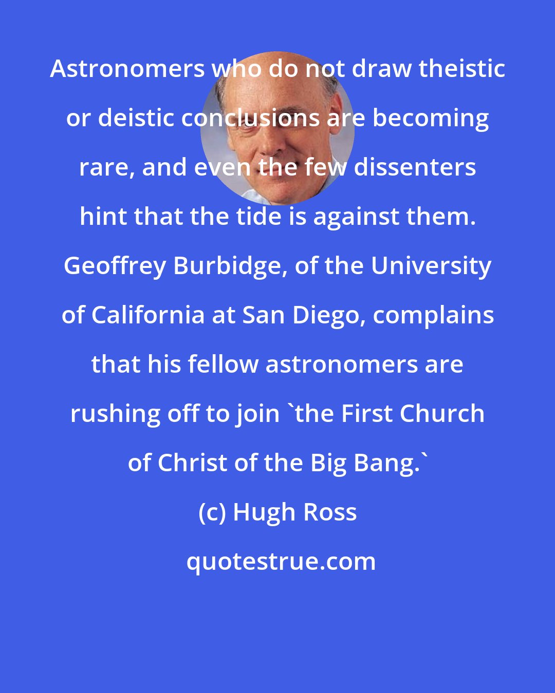 Hugh Ross: Astronomers who do not draw theistic or deistic conclusions are becoming rare, and even the few dissenters hint that the tide is against them. Geoffrey Burbidge, of the University of California at San Diego, complains that his fellow astronomers are rushing off to join 'the First Church of Christ of the Big Bang.'