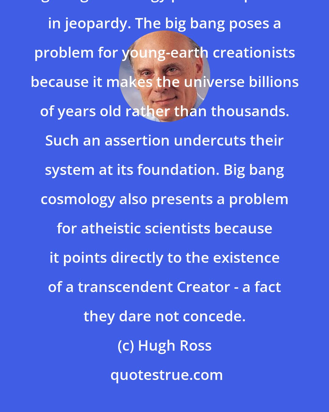 Hugh Ross: Ironically, members on both sides of the debate do agree about one thing: big bang cosmology puts their position in jeopardy. The big bang poses a problem for young-earth creationists because it makes the universe billions of years old rather than thousands. Such an assertion undercuts their system at its foundation. Big bang cosmology also presents a problem for atheistic scientists because it points directly to the existence of a transcendent Creator - a fact they dare not concede.