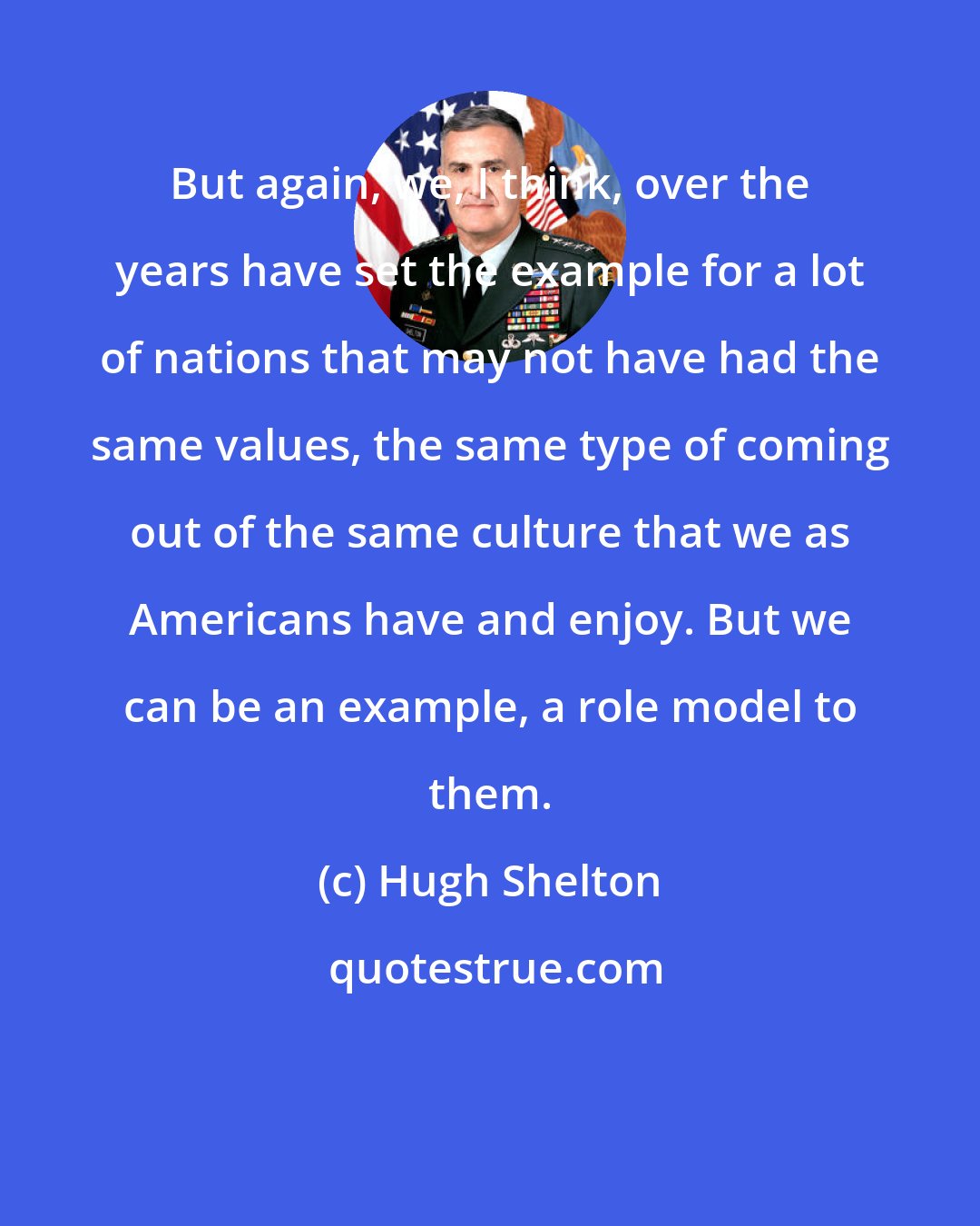 Hugh Shelton: But again, we, I think, over the years have set the example for a lot of nations that may not have had the same values, the same type of coming out of the same culture that we as Americans have and enjoy. But we can be an example, a role model to them.