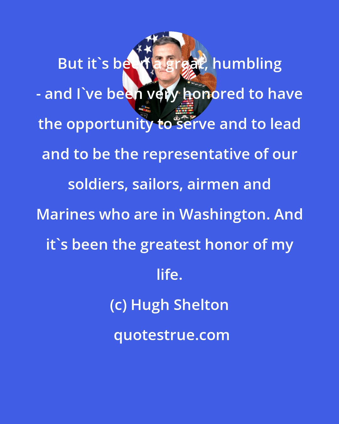 Hugh Shelton: But it's been a great, humbling - and I've been very honored to have the opportunity to serve and to lead and to be the representative of our soldiers, sailors, airmen and Marines who are in Washington. And it's been the greatest honor of my life.