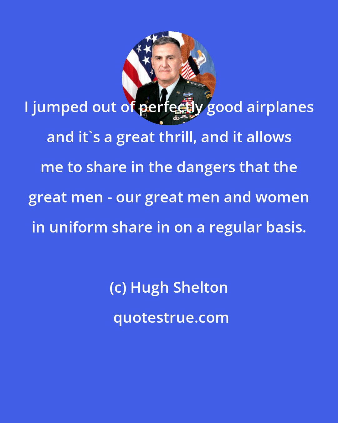 Hugh Shelton: I jumped out of perfectly good airplanes and it's a great thrill, and it allows me to share in the dangers that the great men - our great men and women in uniform share in on a regular basis.