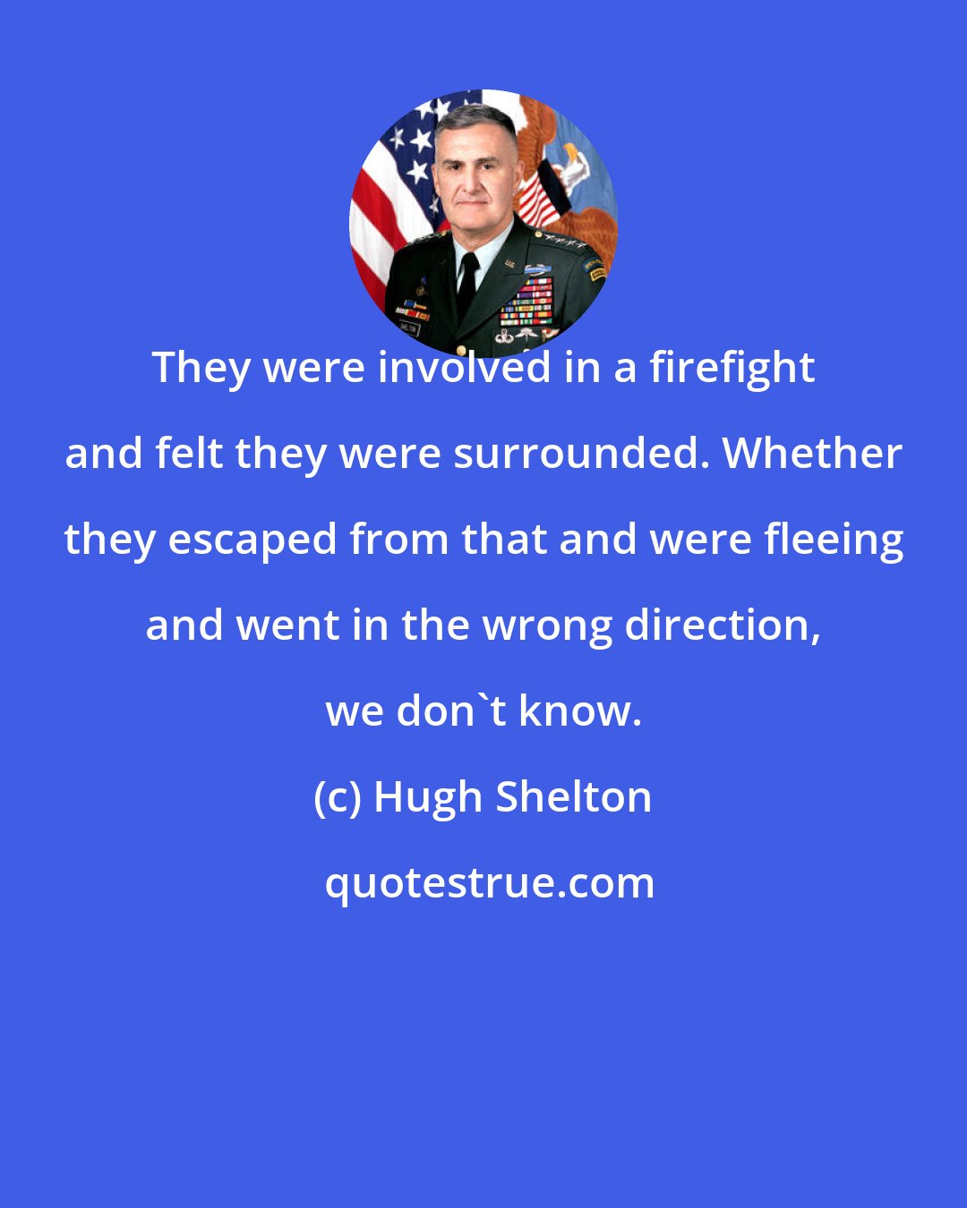 Hugh Shelton: They were involved in a firefight and felt they were surrounded. Whether they escaped from that and were fleeing and went in the wrong direction, we don't know.